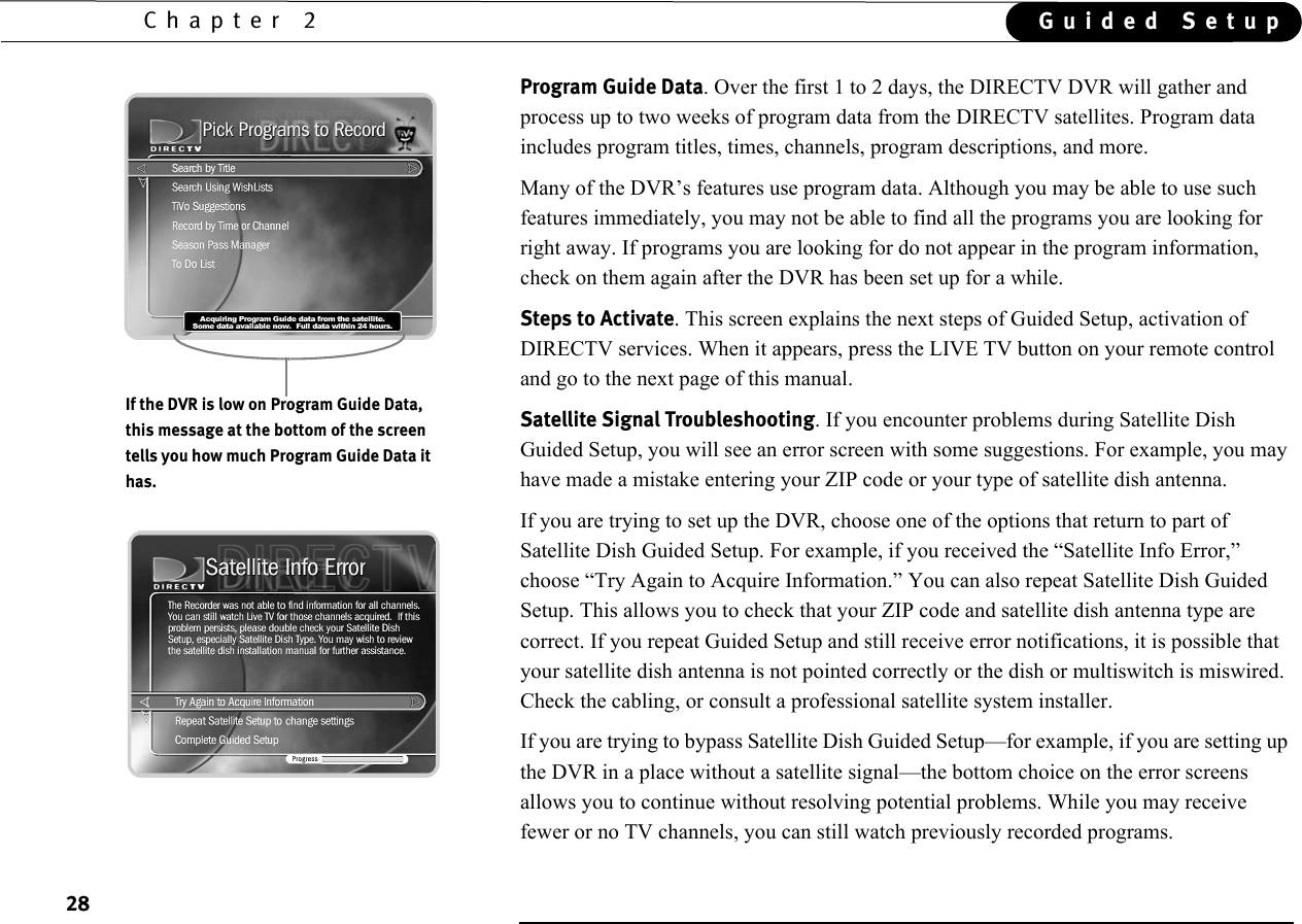 28Chapter 2 Guided SetupProgram Guide Data. Over the first 1 to 2 days, the DIRECTV DVR will gather and process up to two weeks of program data from the DIRECTV satellites. Program data includes program titles, times, channels, program descriptions, and more. Many of the DVR’s features use program data. Although you may be able to use such features immediately, you may not be able to find all the programs you are looking for right away. If programs you are looking for do not appear in the program information, check on them again after the DVR has been set up for a while.Steps to Activate. This screen explains the next steps of Guided Setup, activation of  DIRECTV services. When it appears, press the LIVE TV button on your remote control and go to the next page of this manual.Satellite Signal Troubleshooting. If you encounter problems during Satellite Dish Guided Setup, you will see an error screen with some suggestions. For example, you may have made a mistake entering your ZIP code or your type of satellite dish antenna. If you are trying to set up the DVR, choose one of the options that return to part of Satellite Dish Guided Setup. For example, if you received the “Satellite Info Error,” choose “Try Again to Acquire Information.” You can also repeat Satellite Dish Guided Setup. This allows you to check that your ZIP code and satellite dish antenna type are correct. If you repeat Guided Setup and still receive error notifications, it is possible that your satellite dish antenna is not pointed correctly or the dish or multiswitch is miswired. Check the cabling, or consult a professional satellite system installer.If you are trying to bypass Satellite Dish Guided Setup—for example, if you are setting up the DVR in a place without a satellite signal—the bottom choice on the error screens allows you to continue without resolving potential problems. While you may receive fewer or no TV channels, you can still watch previously recorded programs.If the DVR is low on Program Guide Data, this message at the bottom of the screen tells you how much Program Guide Data it has.