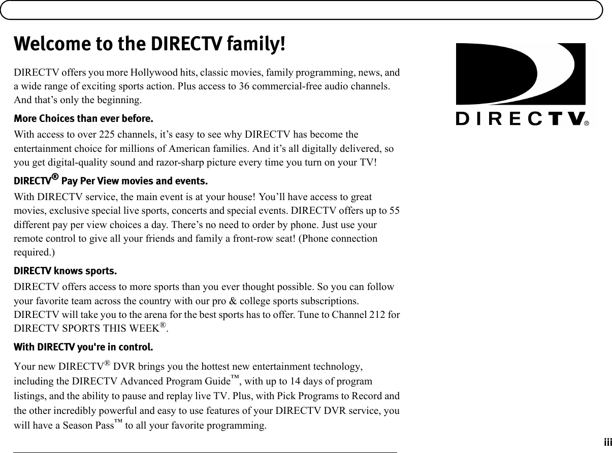 iiiWelcome to the DIRECTV family!DIRECTV offers you more Hollywood hits, classic movies, family programming, news, and a wide range of exciting sports action. Plus access to 36 commercial-free audio channels. And that’s only the beginning.More Choices than ever before.With access to over 225 channels, it’s easy to see why DIRECTV has become the entertainment choice for millions of American families. And it’s all digitally delivered, so you get digital-quality sound and razor-sharp picture every time you turn on your TV!DIRECTV® Pay Per View movies and events.With DIRECTV service, the main event is at your house! You’ll have access to great movies, exclusive special live sports, concerts and special events. DIRECTV offers up to 55 different pay per view choices a day. There’s no need to order by phone. Just use your remote control to give all your friends and family a front-row seat! (Phone connection required.)DIRECTV knows sports.DIRECTV offers access to more sports than you ever thought possible. So you can follow your favorite team across the country with our pro &amp; college sports subscriptions. DIRECTV will take you to the arena for the best sports has to offer. Tune to Channel 212 for DIRECTV SPORTS THIS WEEK®. With DIRECTV you&apos;re in control.Your new DIRECTV® DVR brings you the hottest new entertainment technology, including the DIRECTV Advanced Program Guide™, with up to 14 days of program listings, and the ability to pause and replay live TV. Plus, with Pick Programs to Record and the other incredibly powerful and easy to use features of your DIRECTV DVR service, you will have a Season Pass™ to all your favorite programming. 