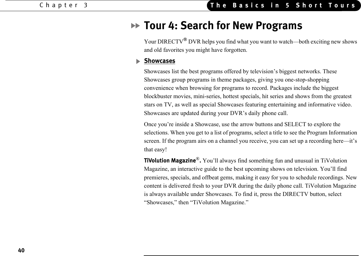 40Chapter 3 The Basics in 5 Short ToursTour 4: Search for New ProgramsYour DIRECTV DVR helps you find what you want to watch—both exciting new shows and old favorites you might have forgotten. ShowcasesShowcases list the best programs offered by television’s biggest networks. These Showcases group programs in theme packages, giving you one-stop-shopping convenience when browsing for programs to record. Packages include the biggest blockbuster movies, mini-series, hottest specials, hit series and shows from the greatest stars on TV, as well as special Showcases featuring entertaining and informative video. Showcases are updated during your DVR’s daily phone call. Once you’re inside a Showcase, use the arrow buttons and SELECT to explore the selections. When you get to a list of programs, select a title to see the Program Information screen. If the program airs on a channel you receive, you can set up a recording here—it’s that easy!TiVolution Magazine®. You’ll always find something fun and unusual in TiVolution Magazine, an interactive guide to the best upcoming shows on television. You’ll find premieres, specials, and offbeat gems, making it easy for you to schedule recordings. New content is delivered fresh to your DVR during the daily phone call. TiVolution Magazine is always available under Showcases. To find it, press the DIRECTV button, select “Showcases,” then “TiVolution Magazine.”
