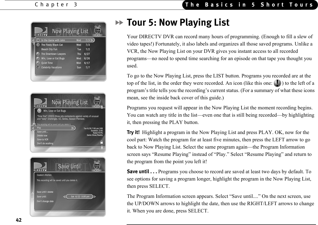 42Chapter 3 The Basics in 5 Short ToursTour 5: Now Playing ListYour DIRECTV DVR can record many hours of programming. (Enough to fill a slew of video tapes!) Fortunately, it also labels and organizes all those saved programs. Unlike a VCR, the Now Playing List on your DVR gives you instant access to all recorded programs—no need to spend time searching for an episode on that tape you thought you used.To go to the Now Playing List, press the LIST button. Programs you recorded are at the top of the list, in the order they were recorded. An icon (like this one: ) to the left of a program’s title tells you the recording’s current status. (For a summary of what these icons mean, see the inside back cover of this guide.)Programs you request will appear in the Now Playing List the moment recording begins. You can watch any title in the list—even one that is still being recorded—by highlighting it, then pressing the PLAY button.Try it!  Highlight a program in the Now Playing List and press PLAY. OK, now for the cool part: Watch the program for at least five minutes, then press the LEFT arrow to go back to Now Playing List. Select the same program again—the Program Information screen says “Resume Playing” instead of “Play.” Select “Resume Playing” and return to the program from the point you left it!Save until . . . Programs you choose to record are saved at least two days by default. To see options for saving a program longer, highlight the program in the Now Playing List, then press SELECT.The Program Information screen appears. Select “Save until....” On the next screen, use the UP/DOWN arrows to highlight the date, then use the RIGHT/LEFT arrows to change it. When you are done, press SELECT.