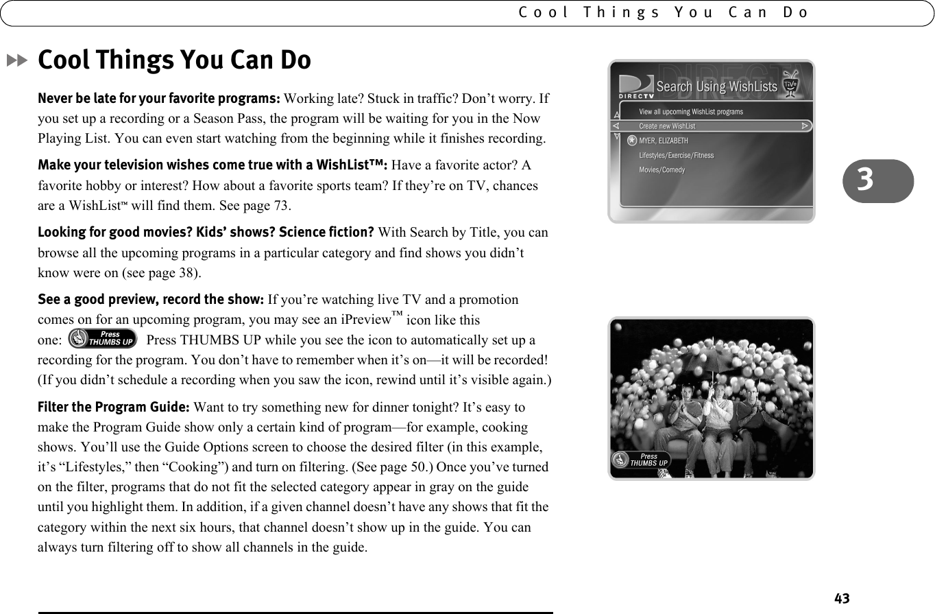 433Cool Things You Can DoCool Things You Can DoNever be late for your favorite programs: Working late? Stuck in traffic? Don’t worry. If you set up a recording or a Season Pass, the program will be waiting for you in the Now Playing List. You can even start watching from the beginning while it finishes recording.Make your television wishes come true with a WishList™: Have a favorite actor? A favorite hobby or interest? How about a favorite sports team? If they’re on TV, chances are a WishList™ will find them. See page 73.Looking for good movies? Kids’ shows? Science fiction? With Search by Title, you can browse all the upcoming programs in a particular category and find shows you didn’t know were on (see page 38).See a good preview, record the show: If you’re watching live TV and a promotion comes on for an upcoming program, you may see an iPreview™ icon like this one:  Press THUMBS UP while you see the icon to automatically set up a recording for the program. You don’t have to remember when it’s on—it will be recorded! (If you didn’t schedule a recording when you saw the icon, rewind until it’s visible again.)Filter the Program Guide: Want to try something new for dinner tonight? It’s easy to make the Program Guide show only a certain kind of program—for example, cooking shows. You’ll use the Guide Options screen to choose the desired filter (in this example, it’s “Lifestyles,” then “Cooking”) and turn on filtering. (See page 50.) Once you’ve turned on the filter, programs that do not fit the selected category appear in gray on the guide until you highlight them. In addition, if a given channel doesn’t have any shows that fit the category within the next six hours, that channel doesn’t show up in the guide. You can always turn filtering off to show all channels in the guide.