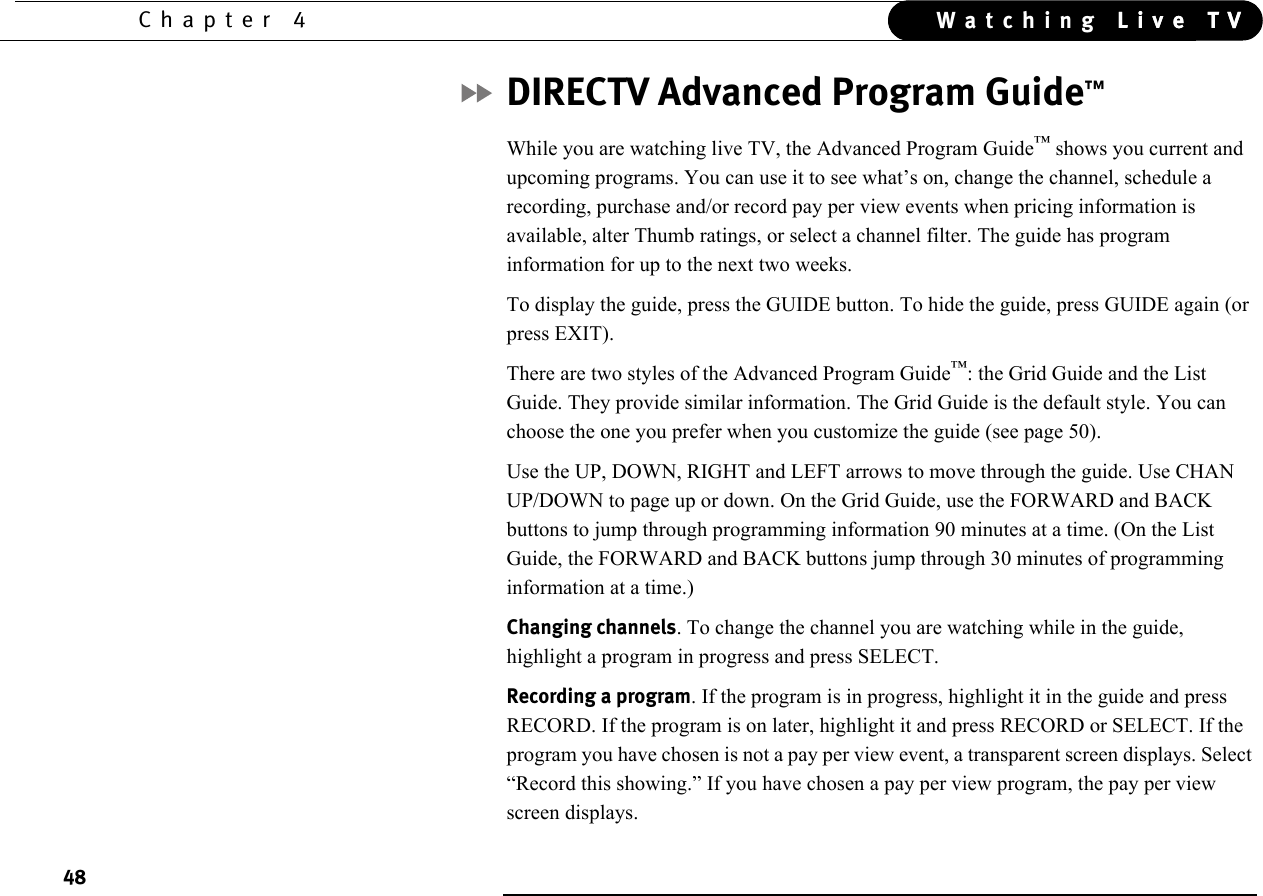 48Chapter 4 Live TVWatching Live TVDIRECTV Advanced Program Guide™While you are watching live TV, the Advanced Program Guide™ shows you current and upcoming programs. You can use it to see what’s on, change the channel, schedule a recording, purchase and/or record pay per view events when pricing information is available, alter Thumb ratings, or select a channel filter. The guide has program information for up to the next two weeks.To display the guide, press the GUIDE button. To hide the guide, press GUIDE again (or press EXIT).There are two styles of the Advanced Program Guide™: the Grid Guide and the List Guide. They provide similar information. The Grid Guide is the default style. You can choose the one you prefer when you customize the guide (see page 50).Use the UP, DOWN, RIGHT and LEFT arrows to move through the guide. Use CHAN UP/DOWN to page up or down. On the Grid Guide, use the FORWARD and BACK buttons to jump through programming information 90 minutes at a time. (On the List Guide, the FORWARD and BACK buttons jump through 30 minutes of programming information at a time.)Changing channels. To change the channel you are watching while in the guide, highlight a program in progress and press SELECT. Recording a program. If the program is in progress, highlight it in the guide and press RECORD. If the program is on later, highlight it and press RECORD or SELECT. If the program you have chosen is not a pay per view event, a transparent screen displays. Select “Record this showing.” If you have chosen a pay per view program, the pay per view screen displays.