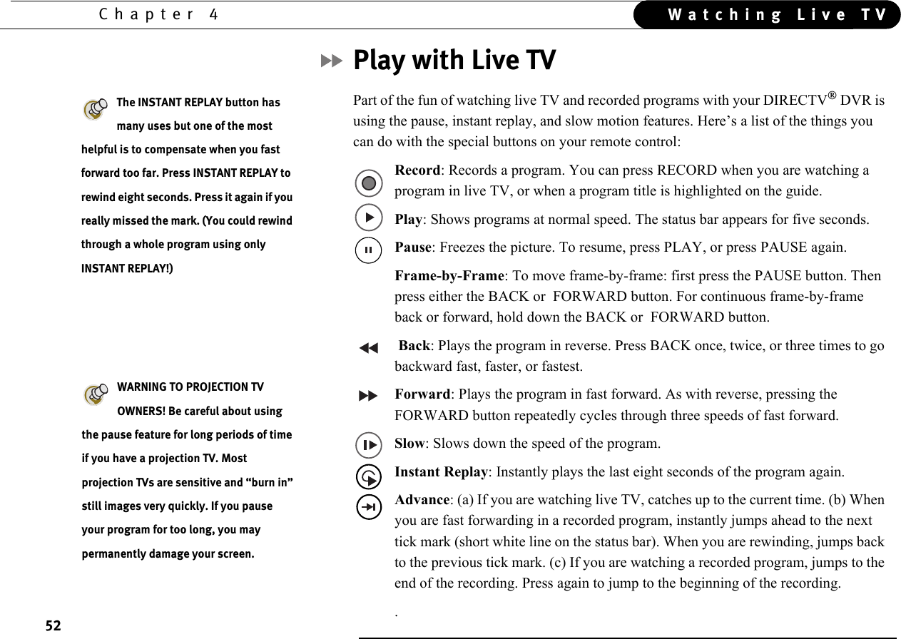 52Chapter 4 Live TVWatching Live TVPlay with Live TVPart of the fun of watching live TV and recorded programs with your DIRECTV DVR is using the pause, instant replay, and slow motion features. Here’s a list of the things you can do with the special buttons on your remote control:Record: Records a program. You can press RECORD when you are watching a program in live TV, or when a program title is highlighted on the guide.Play: Shows programs at normal speed. The status bar appears for five seconds.Pause: Freezes the picture. To resume, press PLAY, or press PAUSE again.Frame-by-Frame: To move frame-by-frame: first press the PAUSE button. Then press either the BACK or  FORWARD button. For continuous frame-by-frame back or forward, hold down the BACK or  FORWARD button.  Back: Plays the program in reverse. Press BACK once, twice, or three times to go backward fast, faster, or fastest.Forward: Plays the program in fast forward. As with reverse, pressing the FORWARD button repeatedly cycles through three speeds of fast forward.Slow: Slows down the speed of the program.Instant Replay: Instantly plays the last eight seconds of the program again.Advance: (a) If you are watching live TV, catches up to the current time. (b) When you are fast forwarding in a recorded program, instantly jumps ahead to the next tick mark (short white line on the status bar). When you are rewinding, jumps back to the previous tick mark. (c) If you are watching a recorded program, jumps to the end of the recording. Press again to jump to the beginning of the recording..The INSTANT REPLAY button has many uses but one of the most helpful is to compensate when you fast forward too far. Press INSTANT REPLAY to rewind eight seconds. Press it again if you really missed the mark. (You could rewind through a whole program using only INSTANT REPLAY!)WARNING TO PROJECTION TV OWNERS! Be careful about using the pause feature for long periods of time if you have a projection TV. Most projection TVs are sensitive and “burn in” still images very quickly. If you pause your program for too long, you may permanently damage your screen. 