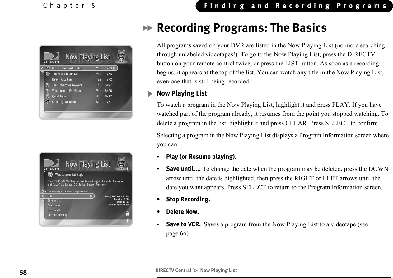 58Chapter 5 Finding and Recording ProgramsRecording Programs: The BasicsAll programs saved on your DVR are listed in the Now Playing List (no more searching through unlabeled videotapes!). To go to the Now Playing List, press the DIRECTV button on your remote control twice, or press the LIST button. As soon as a recording begins, it appears at the top of the list. You can watch any title in the Now Playing List, even one that is still being recorded. Now Playing ListTo watch a program in the Now Playing List, highlight it and press PLAY. If you have watched part of the program already, it resumes from the point you stopped watching. To delete a program in the list, highlight it and press CLEAR. Press SELECT to confirm.Selecting a program in the Now Playing List displays a Program Information screen where you can: •Play (or Resume playing).•Save until.... To change the date when the program may be deleted, press the DOWN arrow until the date is highlighted, then press the RIGHT or LEFT arrows until the date you want appears. Press SELECT to return to the Program Information screen.•Stop Recording.• Delete Now.•Save to VCR.  Saves a program from the Now Playing List to a videotape (see page 66).DIRECTV Central   Now Playing List