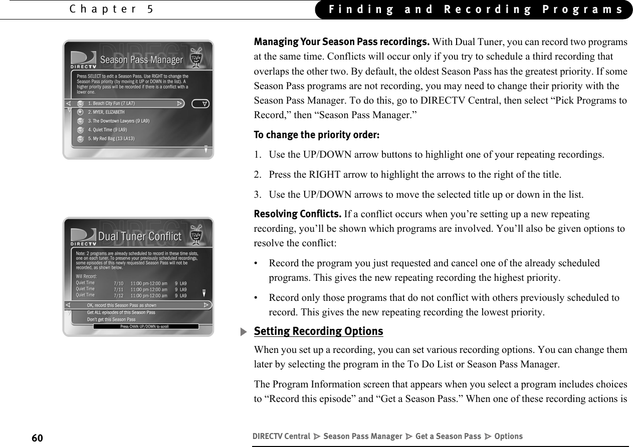 60Chapter 5 Finding and Recording ProgramsManaging Your Season Pass recordings. With Dual Tuner, you can record two programs at the same time. Conflicts will occur only if you try to schedule a third recording that overlaps the other two. By default, the oldest Season Pass has the greatest priority. If some Season Pass programs are not recording, you may need to change their priority with the Season Pass Manager. To do this, go to DIRECTV Central, then select “Pick Programs to Record,” then “Season Pass Manager.”To change the priority order:1. Use the UP/DOWN arrow buttons to highlight one of your repeating recordings.2. Press the RIGHT arrow to highlight the arrows to the right of the title. 3. Use the UP/DOWN arrows to move the selected title up or down in the list.Resolving Conflicts. If a conflict occurs when you’re setting up a new repeating recording, you’ll be shown which programs are involved. You’ll also be given options to resolve the conflict:• Record the program you just requested and cancel one of the already scheduled programs. This gives the new repeating recording the highest priority.• Record only those programs that do not conflict with others previously scheduled to record. This gives the new repeating recording the lowest priority.Setting Recording OptionsWhen you set up a recording, you can set various recording options. You can change them later by selecting the program in the To Do List or Season Pass Manager.The Program Information screen that appears when you select a program includes choices to “Record this episode” and “Get a Season Pass.” When one of these recording actions is DIRECTV Central   Season Pass Manager   Get a Season Pass   Options