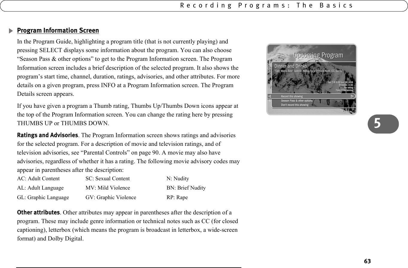 635Recording Programs: The BasicsProgram Information ScreenIn the Program Guide, highlighting a program title (that is not currently playing) and pressing SELECT displays some information about the program. You can also choose “Season Pass &amp; other options” to get to the Program Information screen. The Program Information screen includes a brief description of the selected program. It also shows the program’s start time, channel, duration, ratings, advisories, and other attributes. For more details on a given program, press INFO at a Program Information screen. The Program Details screen appears.If you have given a program a Thumb rating, Thumbs Up/Thumbs Down icons appear at the top of the Program Information screen. You can change the rating here by pressing THUMBS UP or THUMBS DOWN.Ratings and Advisories. The Program Information screen shows ratings and advisories for the selected program. For a description of movie and television ratings, and of television advisories, see “Parental Controls” on page 90. A movie may also have advisories, regardless of whether it has a rating. The following movie advisory codes may appear in parentheses after the description:Other attributes. Other attributes may appear in parentheses after the description of a program. These may include genre information or technical notes such as CC (for closed captioning), letterbox (which means the program is broadcast in letterbox, a wide-screen format) and Dolby Digital.AC: Adult Content SC: Sexual Content N: NudityAL: Adult Language MV: Mild Violence BN: Brief NudityGL: Graphic Language GV: Graphic Violence RP: Rape