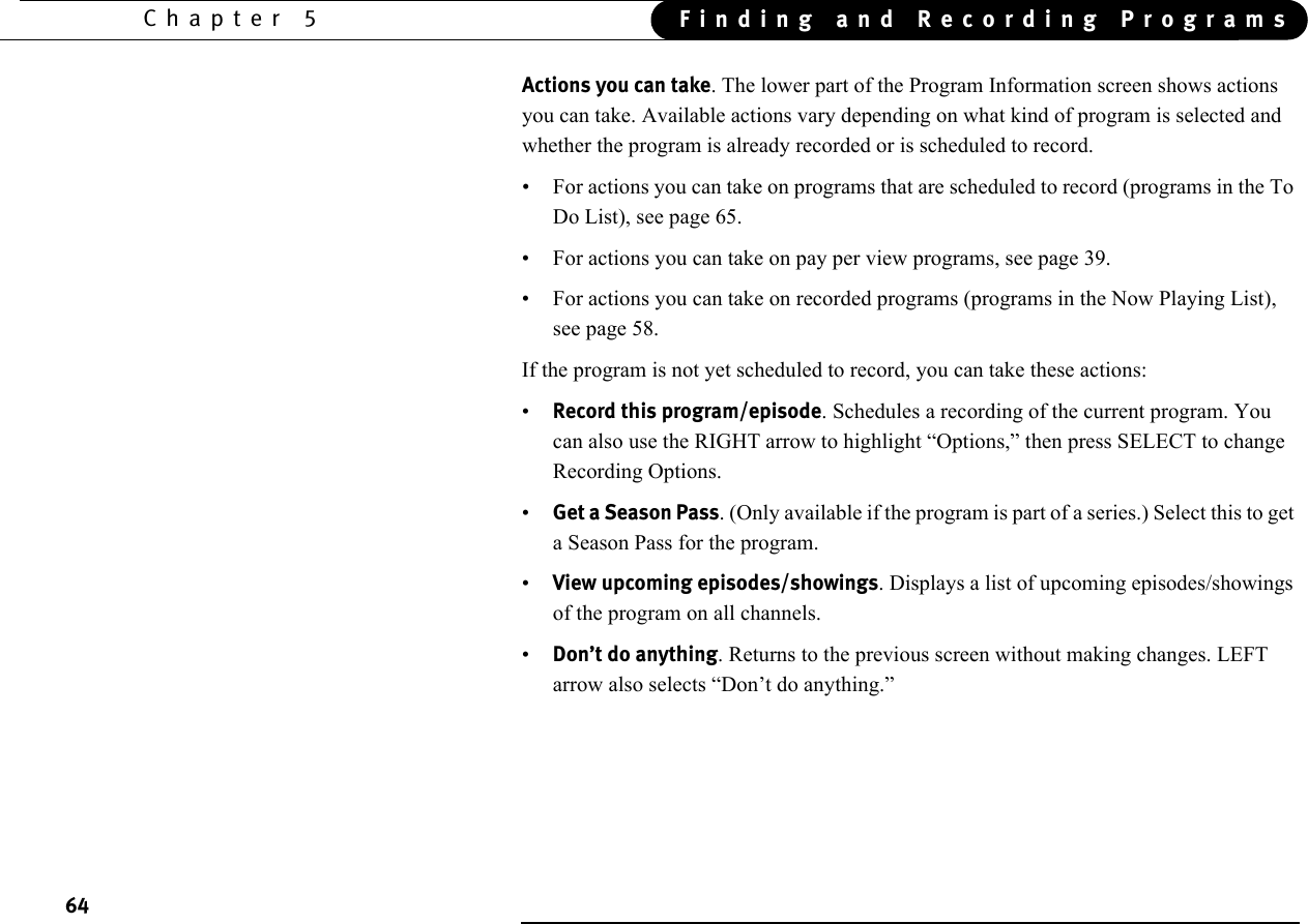 64Chapter 5 Finding and Recording ProgramsActions you can take. The lower part of the Program Information screen shows actions you can take. Available actions vary depending on what kind of program is selected and whether the program is already recorded or is scheduled to record.• For actions you can take on programs that are scheduled to record (programs in the To Do List), see page 65.• For actions you can take on pay per view programs, see page 39.• For actions you can take on recorded programs (programs in the Now Playing List), see page 58.If the program is not yet scheduled to record, you can take these actions:•Record this program/episode. Schedules a recording of the current program. You can also use the RIGHT arrow to highlight “Options,” then press SELECT to change Recording Options. •Get a Season Pass. (Only available if the program is part of a series.) Select this to get a Season Pass for the program. •View upcoming episodes/showings. Displays a list of upcoming episodes/showings of the program on all channels. •Don’t do anything. Returns to the previous screen without making changes. LEFT arrow also selects “Don’t do anything.”