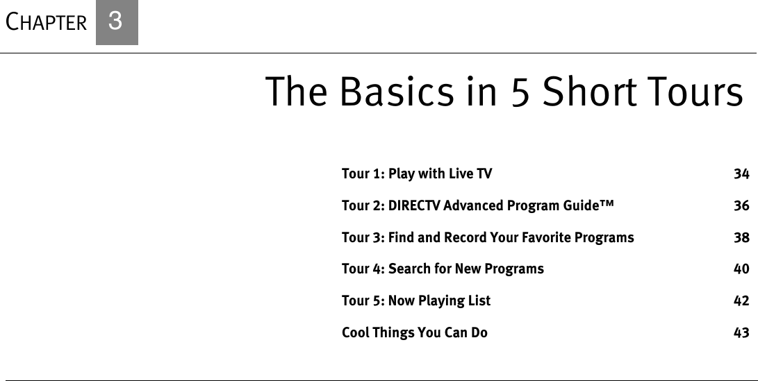 CHAPTER   3The Basics in 5 Short ToursTour 1: Play with Live TV 34Tour 2: DIRECTV Advanced Program Guide™ 36Tour 3: Find and Record Your Favorite Programs 38Tour 4: Search for New Programs 40Tour 5: Now Playing List 42Cool Things You Can Do 43