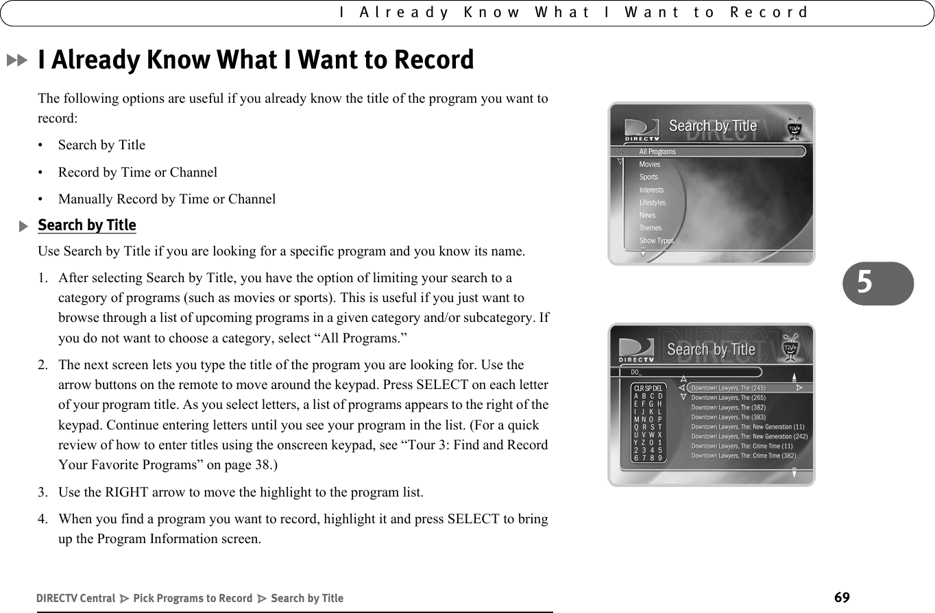 695I Already Know What I Want to RecordI Already Know What I Want to RecordThe following options are useful if you already know the title of the program you want to record:• Search by Title• Record by Time or Channel• Manually Record by Time or ChannelSearch by TitleUse Search by Title if you are looking for a specific program and you know its name. 1. After selecting Search by Title, you have the option of limiting your search to a category of programs (such as movies or sports). This is useful if you just want to browse through a list of upcoming programs in a given category and/or subcategory. If you do not want to choose a category, select “All Programs.”2. The next screen lets you type the title of the program you are looking for. Use the arrow buttons on the remote to move around the keypad. Press SELECT on each letter of your program title. As you select letters, a list of programs appears to the right of the keypad. Continue entering letters until you see your program in the list. (For a quick review of how to enter titles using the onscreen keypad, see “Tour 3: Find and Record Your Favorite Programs” on page 38.)3. Use the RIGHT arrow to move the highlight to the program list. 4. When you find a program you want to record, highlight it and press SELECT to bring up the Program Information screen.DIRECTV Central   Pick Programs to Record   Search by Title
