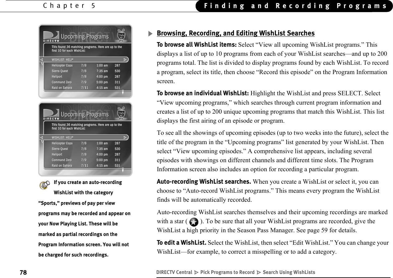 78Chapter 5 Finding and Recording ProgramsBrowsing, Recording, and Editing WishList SearchesTo browse all WishList items: Select “View all upcoming WishList programs.” This displays a list of up to 10 programs from each of your WishList searches—and up to 200 programs total. The list is divided to display programs found by each WishList. To record a program, select its title, then choose “Record this episode” on the Program Information screen.To browse an individual WishList: Highlight the WishList and press SELECT. Select “View upcoming programs,” which searches through current program information and creates a list of up to 200 unique upcoming programs that match this WishList. This list displays the first airing of an episode or program. To see all the showings of upcoming episodes (up to two weeks into the future), select the title of the program in the “Upcoming programs” list generated by your WishList. Then select “View upcoming episodes.” A comprehensive list appears, including several episodes with showings on different channels and different time slots. The Program Information screen also includes an option for recording a particular program. Auto-recording WishList searches. When you create a WishList or select it, you can choose to “Auto-record WishList programs.” This means every program the WishList finds will be automatically recorded.Auto-recording WishList searches themselves and their upcoming recordings are marked with a star ( ). To be sure that all your WishList programs are recorded, give the WishList a high priority in the Season Pass Manager. See page 59 for details.To edit a WishList. Select the WishList, then select “Edit WishList.” You can change your WishList—for example, to correct a misspelling or to add a category.If you create an auto-recording WishList with the category “Sports,” previews of pay per view programs may be recorded and appear on your Now Playing List. These will be marked as partial recordings on the Program Information screen. You will not be charged for such recordings.DIRECTV Central   Pick Programs to Record   Search Using WishLists
