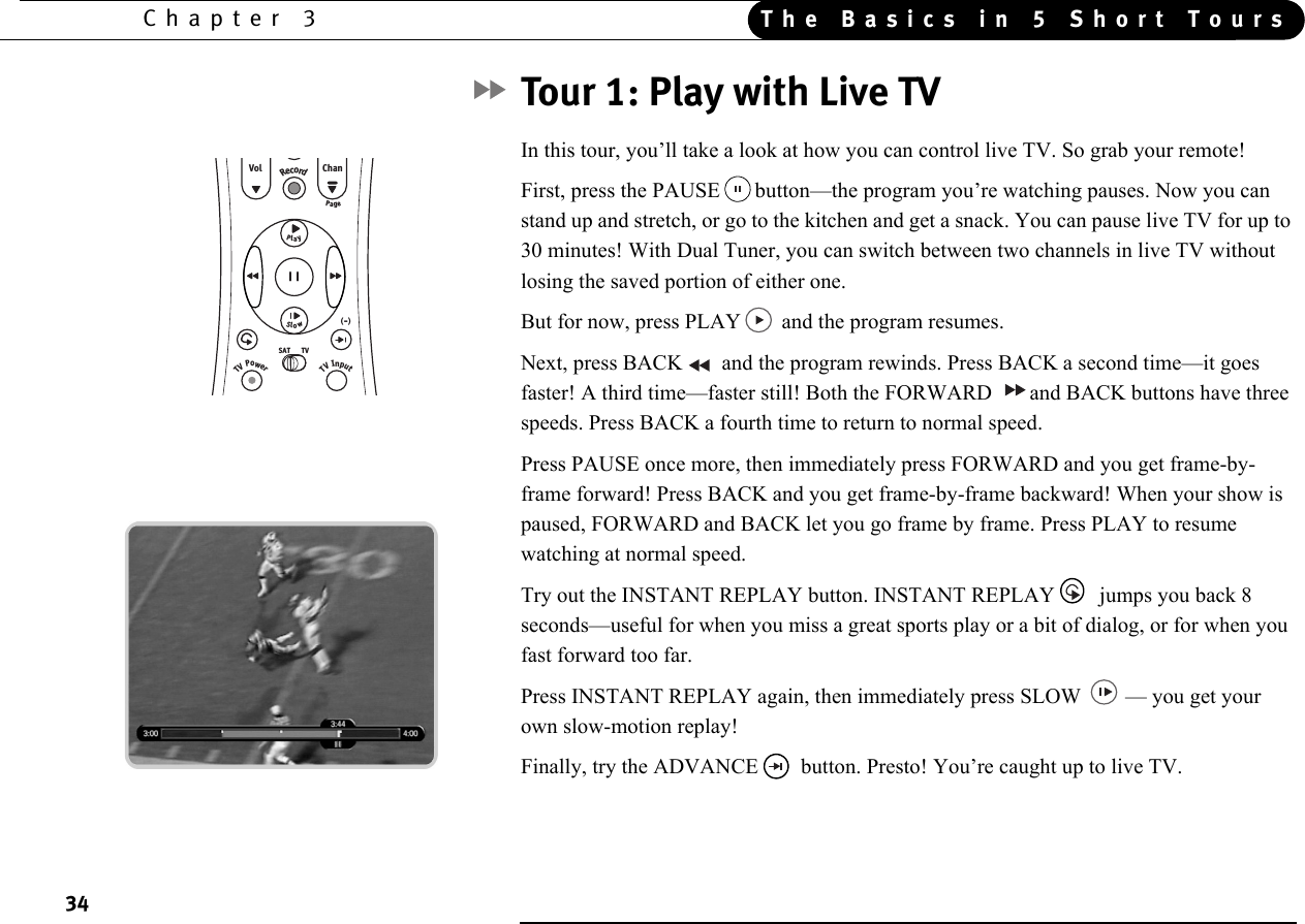 34Chapter 3 The Basics in 5 Short ToursTour 1: Play with Live TVIn this tour, you’ll take a look at how you can control live TV. So grab your remote!First, press the PAUSE button—the program you’re watching pauses. Now you can stand up and stretch, or go to the kitchen and get a snack. You can pause live TV for up to 30 minutes! With Dual Tuner, you can switch between two channels in live TV without losing the saved portion of either one.But for now, press PLAY and the program resumes. Next, press BACK  and the program rewinds. Press BACK a second time—it goes faster! A third time—faster still! Both the FORWARD  and BACK buttons have three speeds. Press BACK a fourth time to return to normal speed.Press PAUSE once more, then immediately press FORWARD and you get frame-by-frame forward! Press BACK and you get frame-by-frame backward! When your show is paused, FORWARD and BACK let you go frame by frame. Press PLAY to resume watching at normal speed.Try out the INSTANT REPLAY button. INSTANT REPLAY  jumps you back 8 seconds—useful for when you miss a great sports play or a bit of dialog, or for when you fast forward too far.Press INSTANT REPLAY again, then immediately press SLOW  — you get your own slow-motion replay!Finally, try the ADVANCE  button. Presto! You’re caught up to live TV.RecordPageVol ChanSlowTVSATTVPowerTVInput(  )-PlayGuideList