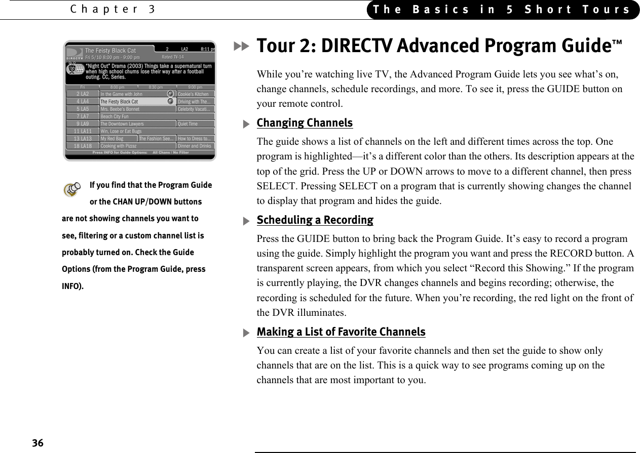36Chapter 3 The Basics in 5 Short ToursTour 2: DIRECTV Advanced Program Guide™While you’re watching live TV, the Advanced Program Guide lets you see what’s on, change channels, schedule recordings, and more. To see it, press the GUIDE button on your remote control. Changing ChannelsThe guide shows a list of channels on the left and different times across the top. One program is highlighted—it’s a different color than the others. Its description appears at the top of the grid. Press the UP or DOWN arrows to move to a different channel, then press SELECT. Pressing SELECT on a program that is currently showing changes the channel to display that program and hides the guide.Scheduling a RecordingPress the GUIDE button to bring back the Program Guide. It’s easy to record a program using the guide. Simply highlight the program you want and press the RECORD button. A transparent screen appears, from which you select “Record this Showing.” If the program is currently playing, the DVR changes channels and begins recording; otherwise, the recording is scheduled for the future. When you’re recording, the red light on the front of the DVR illuminates.Making a List of Favorite ChannelsYou can create a list of your favorite channels and then set the guide to show only channels that are on the list. This is a quick way to see programs coming up on the channels that are most important to you.If you find that the Program Guide or the CHAN UP/DOWN buttons are not showing channels you want to see, filtering or a custom channel list is probably turned on. Check the Guide Options (from the Program Guide, press INFO).