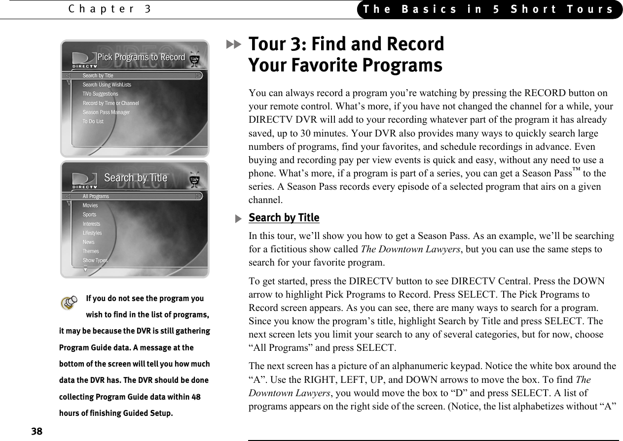 38Chapter 3 The Basics in 5 Short ToursTour 3: Find and Record Your Favorite Programs You can always record a program you’re watching by pressing the RECORD button on your remote control. What’s more, if you have not changed the channel for a while, your DIRECTV DVR will add to your recording whatever part of the program it has already saved, up to 30 minutes. Your DVR also provides many ways to quickly search large numbers of programs, find your favorites, and schedule recordings in advance. Even buying and recording pay per view events is quick and easy, without any need to use a phone. What’s more, if a program is part of a series, you can get a Season Pass™ to the series. A Season Pass records every episode of a selected program that airs on a given channel.Search by TitleIn this tour, we’ll show you how to get a Season Pass. As an example, we’ll be searching for a fictitious show called The Downtown Lawyers, but you can use the same steps to search for your favorite program. To get started, press the DIRECTV button to see DIRECTV Central. Press the DOWN arrow to highlight Pick Programs to Record. Press SELECT. The Pick Programs to Record screen appears. As you can see, there are many ways to search for a program. Since you know the program’s title, highlight Search by Title and press SELECT. The next screen lets you limit your search to any of several categories, but for now, choose “All Programs” and press SELECT. The next screen has a picture of an alphanumeric keypad. Notice the white box around the “A”. Use the RIGHT, LEFT, UP, and DOWN arrows to move the box. To find The Downtown Lawyers, you would move the box to “D” and press SELECT. A list of programs appears on the right side of the screen. (Notice, the list alphabetizes without “A” If you do not see the program you wish to find in the list of programs, it may be because the DVR is still gathering Program Guide data. A message at the bottom of the screen will tell you how much data the DVR has. The DVR should be done collecting Program Guide data within 48 hours of finishing Guided Setup.