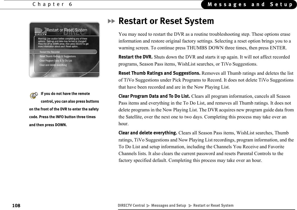 108Chapter 6 Messages and SetupRestart or Reset SystemYou may need to restart the DVR as a routine troubleshooting step. These options erase information and restore original factory settings. Selecting a reset option brings you to a warning screen. To continue press THUMBS DOWN three times, then press ENTER.Restart the DVR. Shuts down the DVR and starts it up again. It will not affect recorded programs, Season Pass items, WishList searches, or TiVo Suggestions. Reset Thumb Ratings and Suggestions. Removes all Thumb ratings and deletes the list of TiVo Suggestions under Pick Programs to Record. It does not delete TiVo Suggestions that have been recorded and are in the Now Playing List.Clear Program Data and To Do List. Clears all program information, cancels all Season Pass items and everything in the To Do List, and removes all Thumb ratings. It does not delete programs in the Now Playing List. The DVR acquires new program guide data from the Satellite, over the next one to two days. Completing this process may take over an hour.Clear and delete everything. Clears all Season Pass items, WishList searches, Thumb ratings, TiVo Suggestions and Now Playing List recordings, program information, and the To Do List and setup information, including the Channels You Receive and Favorite Channels lists. It also clears the current password and resets Parental Controls to the factory specified default. Completing this process may take over an hour.If you do not have the remote control, you can also press buttons on the front of the DVR to enter the safety code. Press the INFO button three times and then press DOWN.DIRECTV Central   Messages and Setup    Restart or Reset System