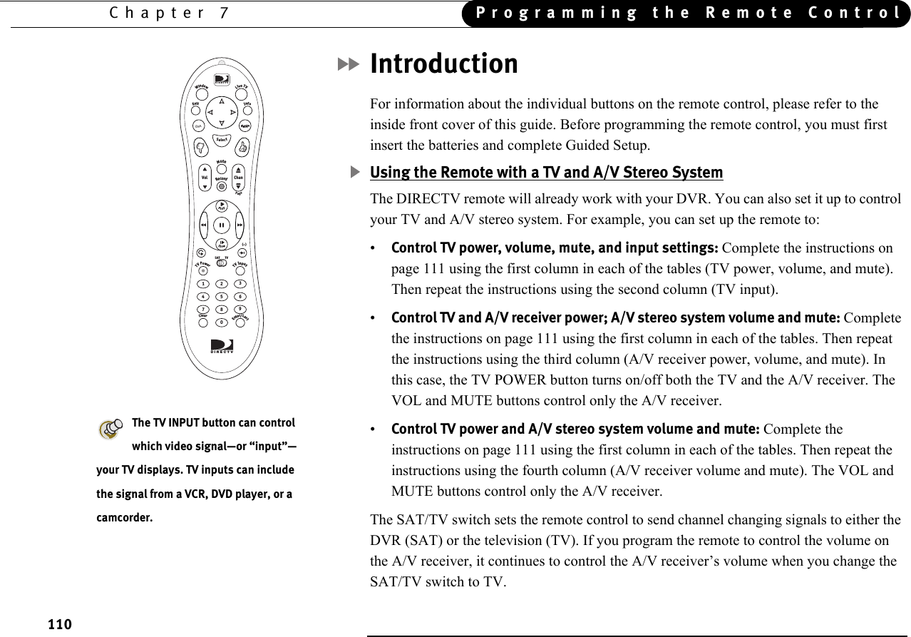 Programming the Remote ControlChapter 7110IntroductionFor information about the individual buttons on the remote control, please refer to the inside front cover of this guide. Before programming the remote control, you must first insert the batteries and complete Guided Setup.Using the Remote with a TV and A/V Stereo SystemThe DIRECTV remote will already work with your DVR. You can also set it up to control your TV and A/V stereo system. For example, you can set up the remote to:•Control TV power, volume, mute, and input settings: Complete the instructions on page 111 using the first column in each of the tables (TV power, volume, and mute). Then repeat the instructions using the second column (TV input).•Control TV and A/V receiver power; A/V stereo system volume and mute: Complete the instructions on page 111 using the first column in each of the tables. Then repeat the instructions using the third column (A/V receiver power, volume, and mute). In this case, the TV POWER button turns on/off both the TV and the A/V receiver. The VOL and MUTE buttons control only the A/V receiver.•Control TV power and A/V stereo system volume and mute: Complete the instructions on page 111 using the first column in each of the tables. Then repeat the instructions using the fourth column (A/V receiver volume and mute). The VOL and MUTE buttons control only the A/V receiver.The SAT/TV switch sets the remote control to send channel changing signals to either the DVR (SAT) or the television (TV). If you program the remote to control the volume on the A/V receiver, it continues to control the A/V receiver’s volume when you change the SAT/TV switch to TV.The TV INPUT button can control which video signal—or “input”—your TV displays. TV inputs can include the signal from a VCR, DVD player, or a camcorder.1023798465RecordMuteInfoWindowLiveTVExitPageVol ChanSlowSelectTVSATClearTVPowerTVInputEnter/Last(  )-DIRECTVPlayGuideListDIRECTV