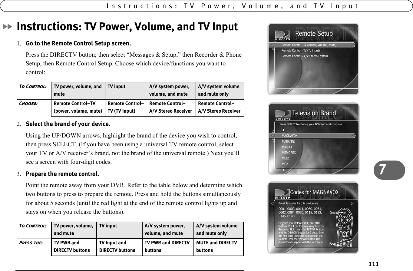 7Instructions: TV Power, Volume, and TV Input111Instructions: TV Power, Volume, and TV Input1. Go to the Remote Control Setup screen. Press the DIRECTV button; then select “Messages &amp; Setup,” then Recorder &amp; Phone Setup, then Remote Control Setup. Choose which device/functions you want to control: 2. Select the brand of your device. Using the UP/DOWN arrows, highlight the brand of the device you wish to control, then press SELECT. (If you have been using a universal TV remote control, select your TV or A/V receiver’s brand, not the brand of the universal remote.) Next you’ll see a screen with four-digit codes. 3. Prepare the remote control. Point the remote away from your DVR. Refer to the table below and determine which two buttons to press to prepare the remote. Press and hold the buttons simultaneously for about 5 seconds (until the red light at the end of the remote control lights up and stays on when you release the buttons). To Control: TV power, volume, and muteTV input A/V system power, volume, and muteA/V system volume and mute onlyChoose: Remote Control–TV (power, volume, mute)Remote Control–TV (TV Input)Remote Control–A/V Stereo Receiver Remote Control–A/V Stereo Receiver To Control: TV power, volume, and muteTV input A/V system power, volume, and muteA/V system volume and mute onlyPress the: TV PWR and DIRECTV buttonsTV Input and DIRECTV buttonsTV PWR and DIRECTV buttonsMUTE and DIRECTV buttons