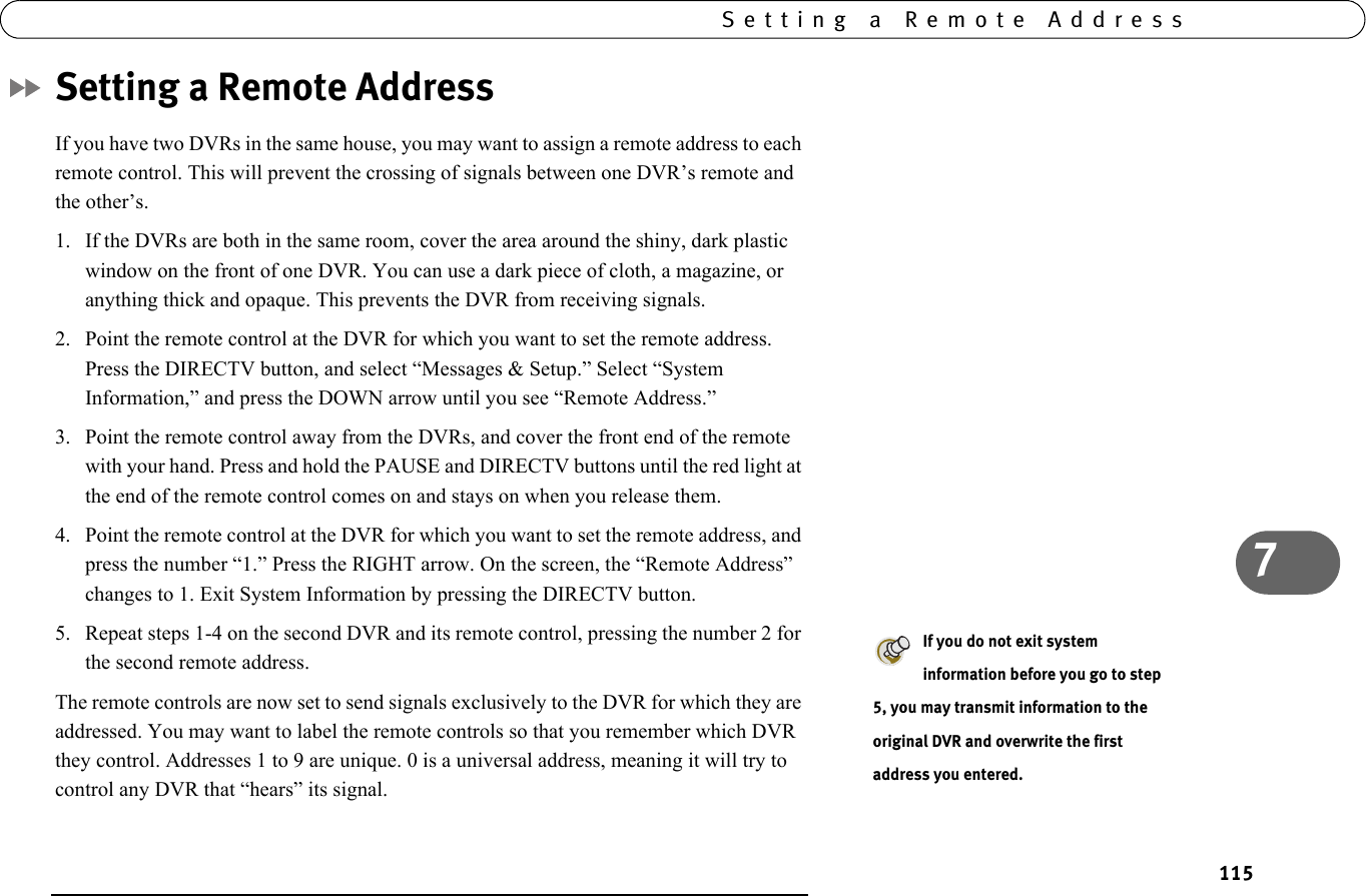 7Setting a Remote Address115Setting a Remote AddressIf you have two DVRs in the same house, you may want to assign a remote address to each remote control. This will prevent the crossing of signals between one DVR’s remote and the other’s.1. If the DVRs are both in the same room, cover the area around the shiny, dark plastic window on the front of one DVR. You can use a dark piece of cloth, a magazine, or anything thick and opaque. This prevents the DVR from receiving signals.2. Point the remote control at the DVR for which you want to set the remote address. Press the DIRECTV button, and select “Messages &amp; Setup.” Select “System Information,” and press the DOWN arrow until you see “Remote Address.” 3. Point the remote control away from the DVRs, and cover the front end of the remote with your hand. Press and hold the PAUSE and DIRECTV buttons until the red light at the end of the remote control comes on and stays on when you release them.4. Point the remote control at the DVR for which you want to set the remote address, and press the number “1.” Press the RIGHT arrow. On the screen, the “Remote Address” changes to 1. Exit System Information by pressing the DIRECTV button. 5. Repeat steps 1-4 on the second DVR and its remote control, pressing the number 2 for the second remote address.The remote controls are now set to send signals exclusively to the DVR for which they are addressed. You may want to label the remote controls so that you remember which DVR they control. Addresses 1 to 9 are unique. 0 is a universal address, meaning it will try to control any DVR that “hears” its signal.If you do not exit system information before you go to step 5, you may transmit information to the original DVR and overwrite the first address you entered.