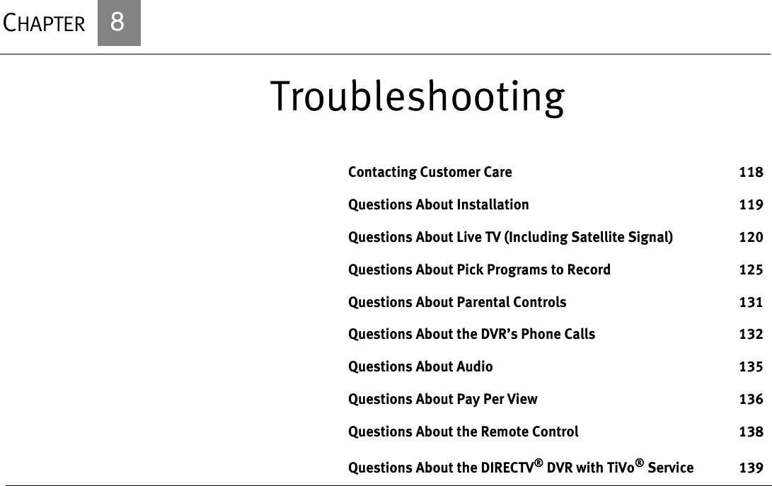 CHAPTER            8TroubleshootingContacting Customer Care 118Questions About Installation 119Questions About Live TV (Including Satellite Signal) 120Questions About Pick Programs to Record 125Questions About Parental Controls 131Questions About the DVR’s Phone Calls 132Questions About Audio 135Questions About Pay Per View 136Questions About the Remote Control 138Questions About the DIRECTV® DVR with TiVo® Service 139