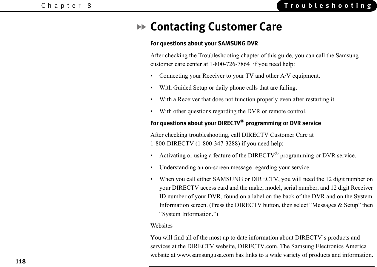 118Chapter 8 TroubleshootingContacting Customer CareFor questions about your SAMSUNG DVRAfter checking the Troubleshooting chapter of this guide, you can call the Samsung customer care center at 1-800-726-7864  if you need help:• Connecting your Receiver to your TV and other A/V equipment.• With Guided Setup or daily phone calls that are failing.• With a Receiver that does not function properly even after restarting it.• With other questions regarding the DVR or remote control.For questions about your DIRECTV® programming or DVR serviceAfter checking troubleshooting, call DIRECTV Customer Care at 1-800-DIRECTV (1-800-347-3288) if you need help:• Activating or using a feature of the DIRECTV® programming or DVR service.• Understanding an on-screen message regarding your service.• When you call either SAMSUNG or DIRECTV, you will need the 12 digit number on your DIRECTV access card and the make, model, serial number, and 12 digit Receiver ID number of your DVR, found on a label on the back of the DVR and on the System Information screen. (Press the DIRECTV button, then select “Messages &amp; Setup” then “System Information.”)WebsitesYou will find all of the most up to date information about DIRECTV’s products and services at the DIRECTV website, DIRECTV.com. The Samsung Electronics America website at www.samsungusa.com has links to a wide variety of products and information.