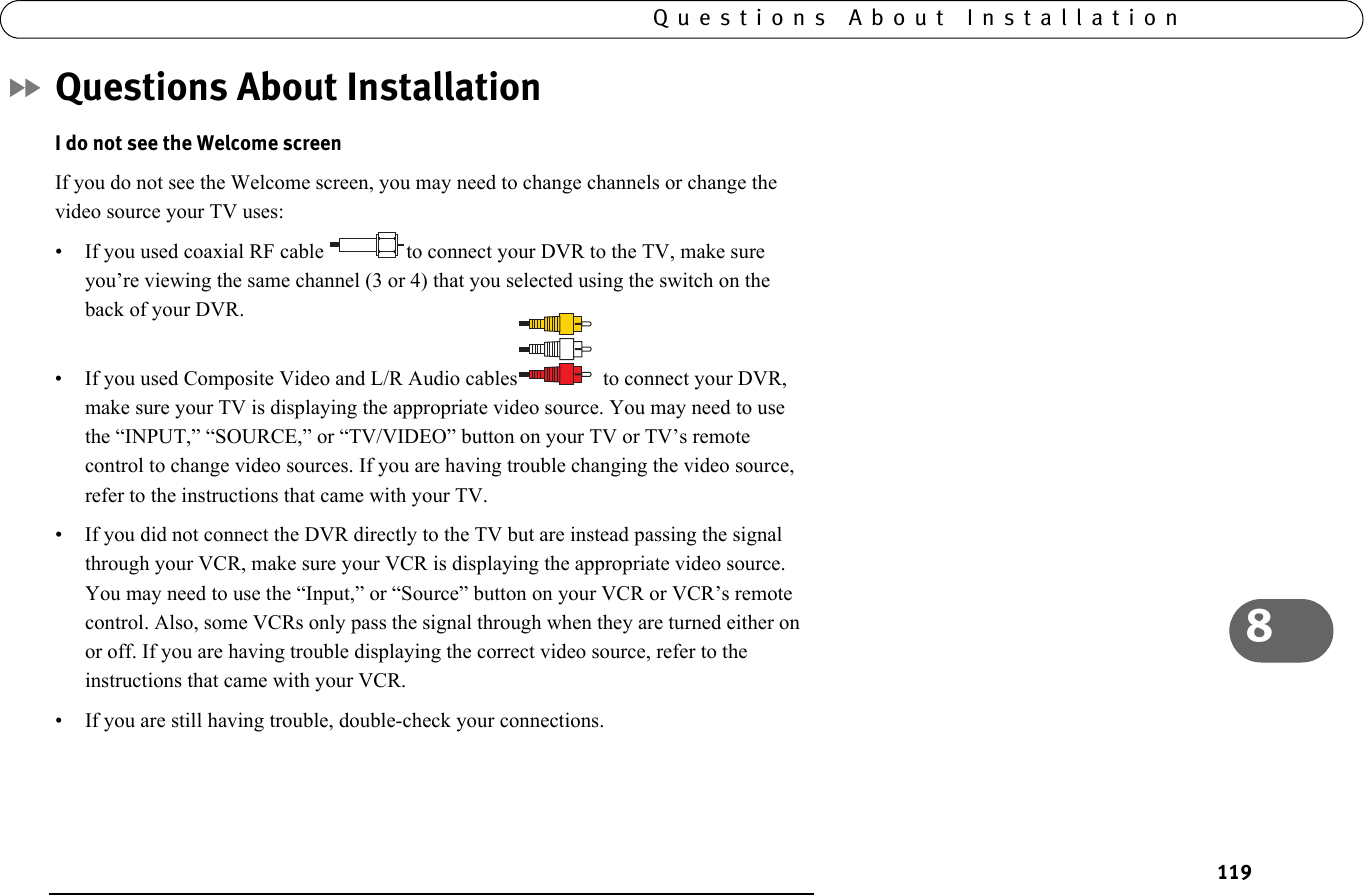 1198Questions About InstallationQuestions About InstallationI do not see the Welcome screenIf you do not see the Welcome screen, you may need to change channels or change the video source your TV uses:• If you used coaxial RF cable  to connect your DVR to the TV, make sure you’re viewing the same channel (3 or 4) that you selected using the switch on the back of your DVR. • If you used Composite Video and L/R Audio cables   to connect your DVR, make sure your TV is displaying the appropriate video source. You may need to use the “INPUT,” “SOURCE,” or “TV/VIDEO” button on your TV or TV’s remote control to change video sources. If you are having trouble changing the video source, refer to the instructions that came with your TV.• If you did not connect the DVR directly to the TV but are instead passing the signal through your VCR, make sure your VCR is displaying the appropriate video source. You may need to use the “Input,” or “Source” button on your VCR or VCR’s remote control. Also, some VCRs only pass the signal through when they are turned either on or off. If you are having trouble displaying the correct video source, refer to the instructions that came with your VCR.• If you are still having trouble, double-check your connections.