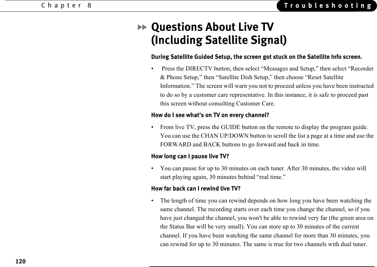 120Chapter 8 TroubleshootingQuestions About Live TV (Including Satellite Signal)During Satellite Guided Setup, the screen got stuck on the Satellite Info screen.•  Press the DIRECTV button, then select “Messages and Setup,” then select “Recorder &amp; Phone Setup,” then “Satellite Dish Setup,” then choose “Reset Satellite Information.” The screen will warn you not to proceed unless you have been instructed to do so by a customer care representative. In this instance, it is safe to proceed past this screen without consulting Customer Care.How do I see what’s on TV on every channel?• From live TV, press the GUIDE button on the remote to display the program guide. You can use the CHAN UP/DOWN button to scroll the list a page at a time and use the FORWARD and BACK buttons to go forward and back in time.How long can I pause live TV?• You can pause for up to 30 minutes on each tuner. After 30 minutes, the video will start playing again, 30 minutes behind “real time.” How far back can I rewind live TV? • The length of time you can rewind depends on how long you have been watching the same channel. The recording starts over each time you change the channel, so if you have just changed the channel, you won&apos;t be able to rewind very far (the green area on the Status Bar will be very small). You can store up to 30 minutes of the current channel. If you have been watching the same channel for more than 30 minutes, you can rewind for up to 30 minutes. The same is true for two channels with dual tuner.