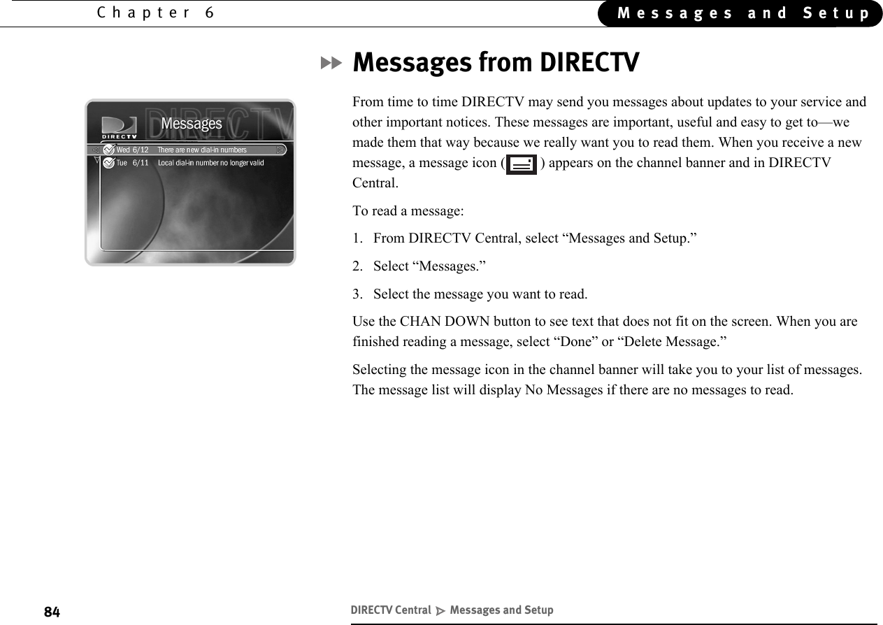 84Chapter 6 Messages and SetupMessages from DIRECTVFrom time to time DIRECTV may send you messages about updates to your service and other important notices. These messages are important, useful and easy to get to—we made them that way because we really want you to read them. When you receive a new message, a message icon ( ) appears on the channel banner and in DIRECTV Central. To read a message:1. From DIRECTV Central, select “Messages and Setup.”2. Select “Messages.”3. Select the message you want to read. Use the CHAN DOWN button to see text that does not fit on the screen. When you are finished reading a message, select “Done” or “Delete Message.”Selecting the message icon in the channel banner will take you to your list of messages. The message list will display No Messages if there are no messages to read.DIRECTV Central   Messages and Setup