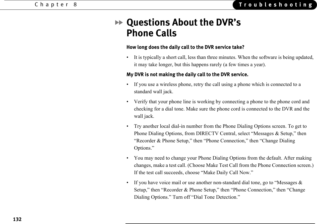 132Chapter 8 TroubleshootingQuestions About the DVR’s Phone CallsHow long does the daily call to the DVR service take? • It is typically a short call, less than three minutes. When the software is being updated, it may take longer, but this happens rarely (a few times a year). My DVR is not making the daily call to the DVR service.• If you use a wireless phone, retry the call using a phone which is connected to a standard wall jack.• Verify that your phone line is working by connecting a phone to the phone cord and checking for a dial tone. Make sure the phone cord is connected to the DVR and the wall jack.• Try another local dial-in number from the Phone Dialing Options screen. To get to Phone Dialing Options, from DIRECTV Central, select “Messages &amp; Setup,” then “Recorder &amp; Phone Setup,” then “Phone Connection,” then “Change Dialing Options.”• You may need to change your Phone Dialing Options from the default. After making changes, make a test call. (Choose Make Test Call from the Phone Connection screen.) If the test call succeeds, choose “Make Daily Call Now.”• If you have voice mail or use another non-standard dial tone, go to “Messages &amp; Setup,” then “Recorder &amp; Phone Setup,” then “Phone Connection,” then “Change Dialing Options.” Turn off “Dial Tone Detection.”