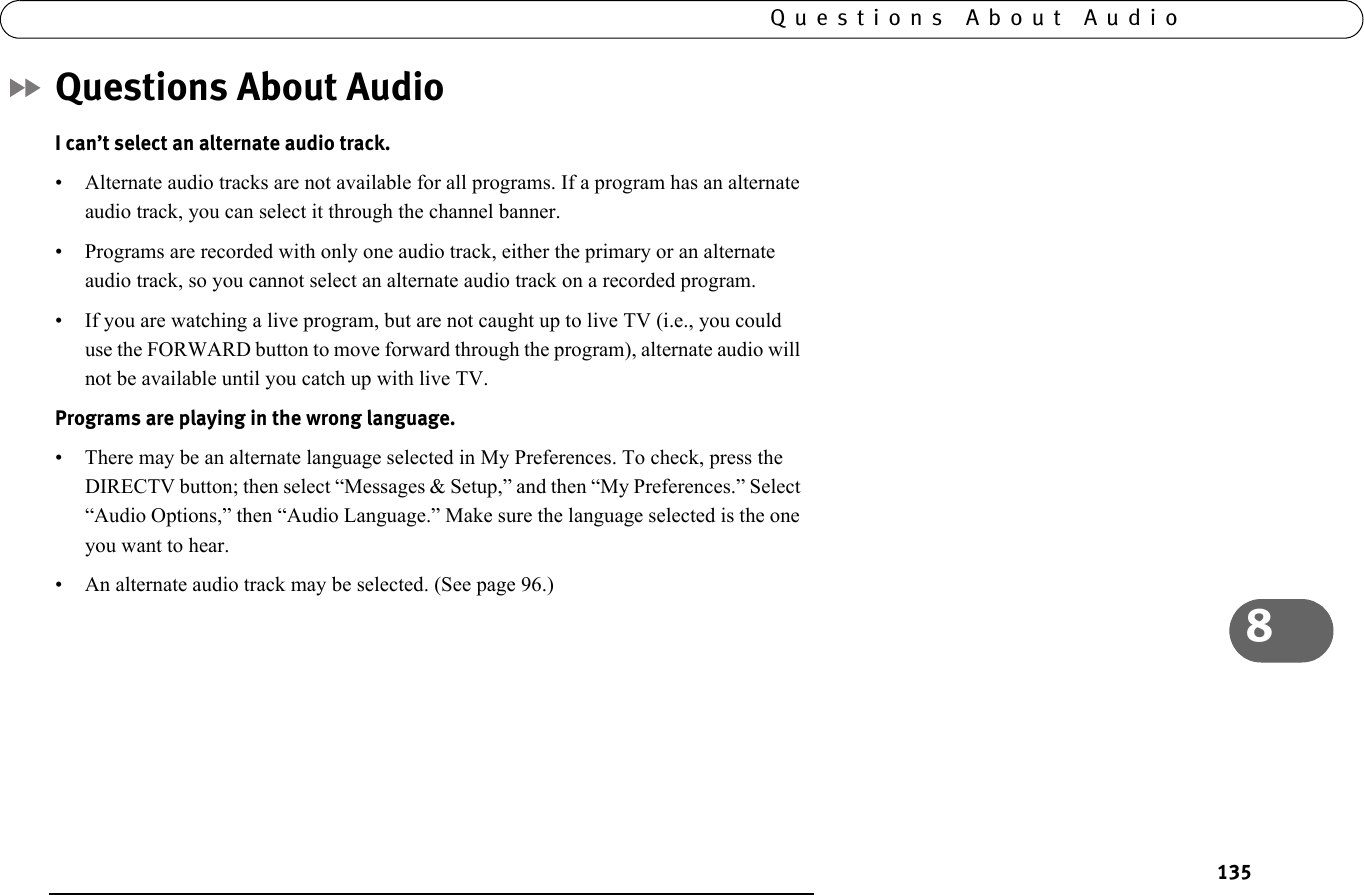 1358Questions About AudioQuestions About AudioI can’t select an alternate audio track.• Alternate audio tracks are not available for all programs. If a program has an alternate audio track, you can select it through the channel banner.• Programs are recorded with only one audio track, either the primary or an alternate audio track, so you cannot select an alternate audio track on a recorded program.• If you are watching a live program, but are not caught up to live TV (i.e., you could use the FORWARD button to move forward through the program), alternate audio will not be available until you catch up with live TV.Programs are playing in the wrong language.• There may be an alternate language selected in My Preferences. To check, press the DIRECTV button; then select “Messages &amp; Setup,” and then “My Preferences.” Select “Audio Options,” then “Audio Language.” Make sure the language selected is the one you want to hear.• An alternate audio track may be selected. (See page 96.)