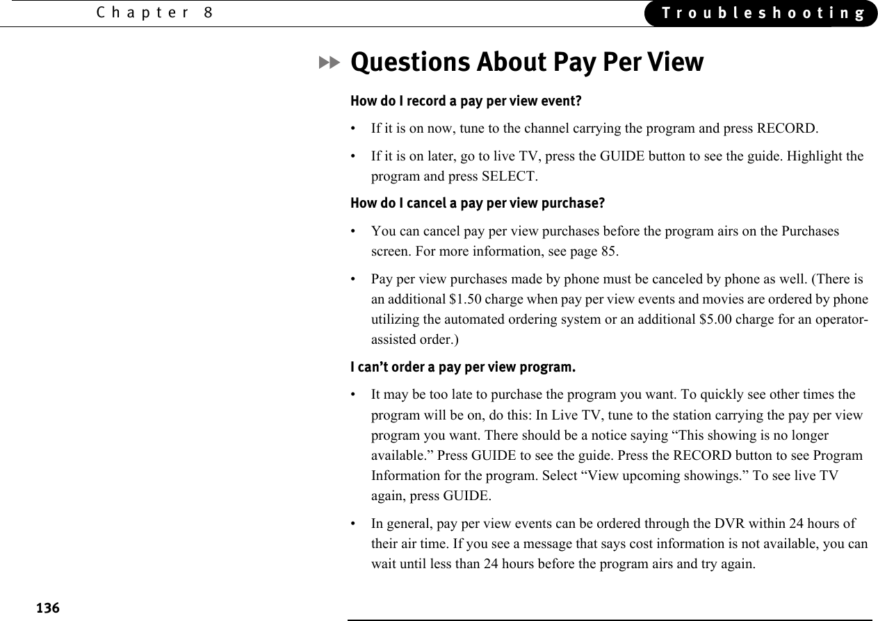 136Chapter 8 TroubleshootingQuestions About Pay Per ViewHow do I record a pay per view event?• If it is on now, tune to the channel carrying the program and press RECORD.• If it is on later, go to live TV, press the GUIDE button to see the guide. Highlight the program and press SELECT.How do I cancel a pay per view purchase?• You can cancel pay per view purchases before the program airs on the Purchases screen. For more information, see page 85.• Pay per view purchases made by phone must be canceled by phone as well. (There is an additional $1.50 charge when pay per view events and movies are ordered by phone utilizing the automated ordering system or an additional $5.00 charge for an operator-assisted order.)I can’t order a pay per view program.• It may be too late to purchase the program you want. To quickly see other times the program will be on, do this: In Live TV, tune to the station carrying the pay per view program you want. There should be a notice saying “This showing is no longer available.” Press GUIDE to see the guide. Press the RECORD button to see Program Information for the program. Select “View upcoming showings.” To see live TV again, press GUIDE.• In general, pay per view events can be ordered through the DVR within 24 hours of their air time. If you see a message that says cost information is not available, you can wait until less than 24 hours before the program airs and try again.