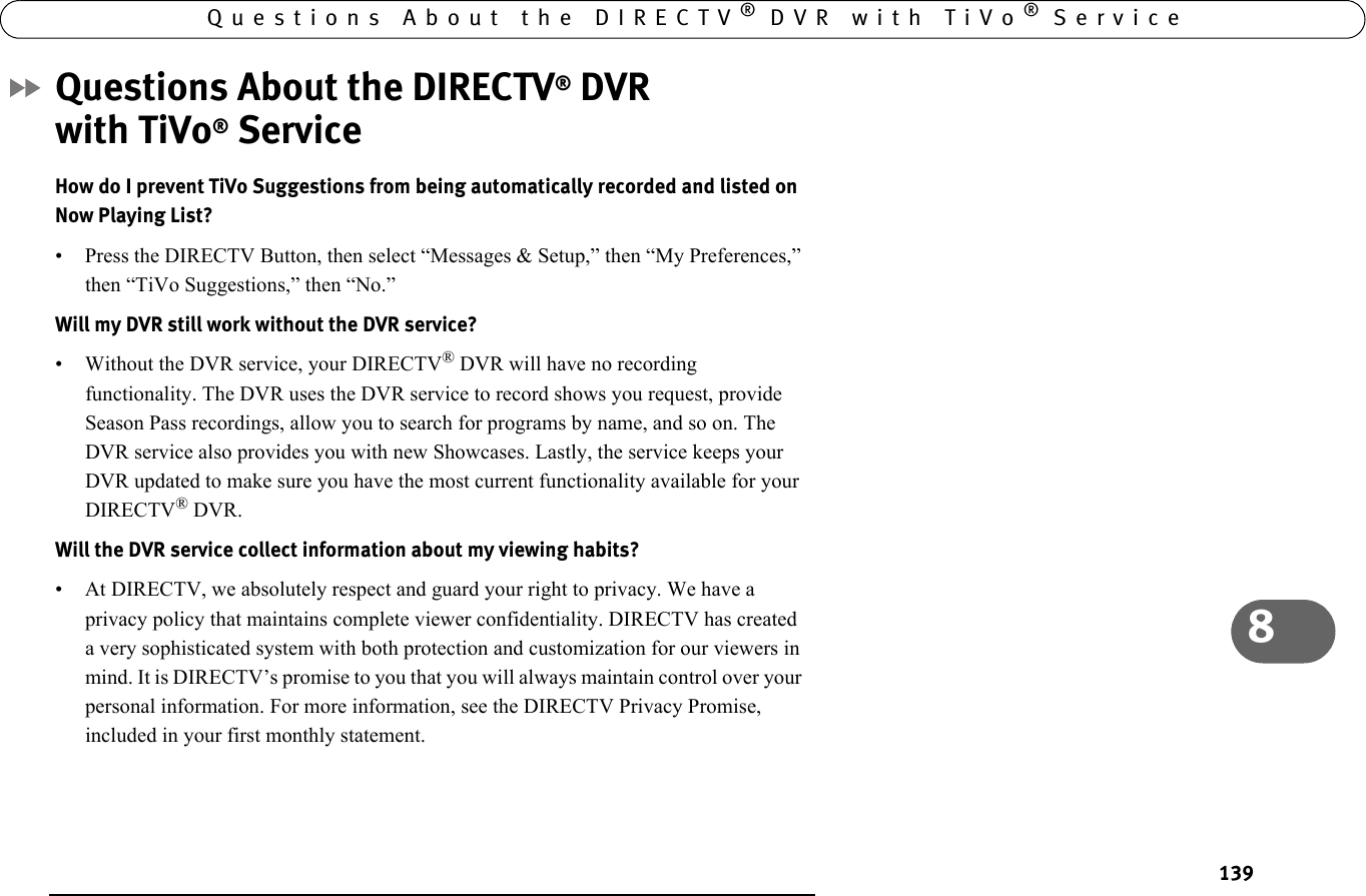 1398Questions About the DIRECTV® DVR with TiVo® ServiceQuestions About the DIRECTV® DVR with TiVo® ServiceHow do I prevent TiVo Suggestions from being automatically recorded and listed on Now Playing List?• Press the DIRECTV Button, then select “Messages &amp; Setup,” then “My Preferences,” then “TiVo Suggestions,” then “No.”Will my DVR still work without the DVR service? • Without the DVR service, your DIRECTV® DVR will have no recording functionality. The DVR uses the DVR service to record shows you request, provide Season Pass recordings, allow you to search for programs by name, and so on. The DVR service also provides you with new Showcases. Lastly, the service keeps your DVR updated to make sure you have the most current functionality available for your DIRECTV® DVR.Will the DVR service collect information about my viewing habits? • At DIRECTV, we absolutely respect and guard your right to privacy. We have a privacy policy that maintains complete viewer confidentiality. DIRECTV has created a very sophisticated system with both protection and customization for our viewers in mind. It is DIRECTV’s promise to you that you will always maintain control over your personal information. For more information, see the DIRECTV Privacy Promise, included in your first monthly statement.