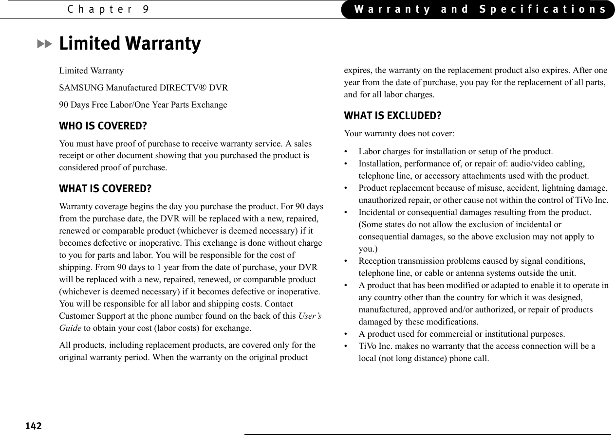 142Chapter 9 Warranty and SpecificationsLimited WarrantyLimited WarrantySAMSUNG Manufactured DIRECTV® DVR90 Days Free Labor/One Year Parts ExchangeWHO IS COVERED?You must have proof of purchase to receive warranty service. A sales receipt or other document showing that you purchased the product is considered proof of purchase.WHAT IS COVERED?Warranty coverage begins the day you purchase the product. For 90 days from the purchase date, the DVR will be replaced with a new, repaired, renewed or comparable product (whichever is deemed necessary) if it becomes defective or inoperative. This exchange is done without charge to you for parts and labor. You will be responsible for the cost of shipping. From 90 days to 1 year from the date of purchase, your DVR will be replaced with a new, repaired, renewed, or comparable product (whichever is deemed necessary) if it becomes defective or inoperative. You will be responsible for all labor and shipping costs. Contact Customer Support at the phone number found on the back of this User’s Guide to obtain your cost (labor costs) for exchange. All products, including replacement products, are covered only for the original warranty period. When the warranty on the original product expires, the warranty on the replacement product also expires. After one year from the date of purchase, you pay for the replacement of all parts, and for all labor charges.WHAT IS EXCLUDED?Your warranty does not cover: • Labor charges for installation or setup of the product.• Installation, performance of, or repair of: audio/video cabling, telephone line, or accessory attachments used with the product. • Product replacement because of misuse, accident, lightning damage, unauthorized repair, or other cause not within the control of TiVo Inc. • Incidental or consequential damages resulting from the product. (Some states do not allow the exclusion of incidental or consequential damages, so the above exclusion may not apply to you.) • Reception transmission problems caused by signal conditions, telephone line, or cable or antenna systems outside the unit. • A product that has been modified or adapted to enable it to operate in any country other than the country for which it was designed, manufactured, approved and/or authorized, or repair of products damaged by these modifications. • A product used for commercial or institutional purposes. • TiVo Inc. makes no warranty that the access connection will be a local (not long distance) phone call.