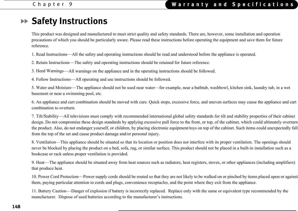 148Chapter 9 Warranty and SpecificationsSafety InstructionsThis product was designed and manufactured to meet strict quality and safety standards. There are, however, some installation and operation precautions of which you should be particularly aware. Please read these instructions before operating the equipment and save them for future reference.1. Read Instructions—All the safety and operating instructions should be read and understood before the appliance is operated.2. Retain Instructions—The safety and operating instructions should be retained for future reference.3. Heed Warnings—All warnings on the appliance and in the operating instructions should be followed.4. Follow Instructions—All operating and use instructions should be followed.5. Water and Moisture—The appliance should not be used near water—for example, near a bathtub, washbowl, kitchen sink, laundry tub, in a wet basement or near a swimming pool, etc.6. An appliance and cart combination should be moved with care. Quick stops, excessive force, and uneven surfaces may cause the appliance and cart combination to overturn.7. Tilt/Stability—All televisions must comply with recommended international global safety standards for tilt and stability properties of their cabinet design. Do not compromise these design standards by applying excessive pull force to the front, or top, of the cabinet, which could ultimately overturn the product. Also, do not endanger yourself, or children, by placing electronic equipment/toys on top of the cabinet. Such items could unexpectedly fall from the top of the set and cause product damage and/or personal injury.8. Ventilation—This appliance should be situated so that its location or position does not interfere with its proper ventilation. The openings should never be blocked by placing the product on a bed, sofa, rug, or similar surface. This product should not be placed in a built-in installation such as a bookcase or rack unless proper ventilation is provided.9. Heat—The appliance should be situated away from heat sources such as radiators, heat registers, stoves, or other appliances (including amplifiers) that produce heat.10. Power Cord Protection—Power supply cords should be routed so that they are not likely to be walked on or pinched by items placed upon or against them, paying particular attention to cords and plugs, convenience receptacles, and the point where they exit from the appliance.11. Battery Caution—Danger of explosion if battery is incorrectly replaced.  Replace only with the same or equivalent type recommended by the manufacturer.  Dispose of used batteries according to the manufacturer’s instructions. 