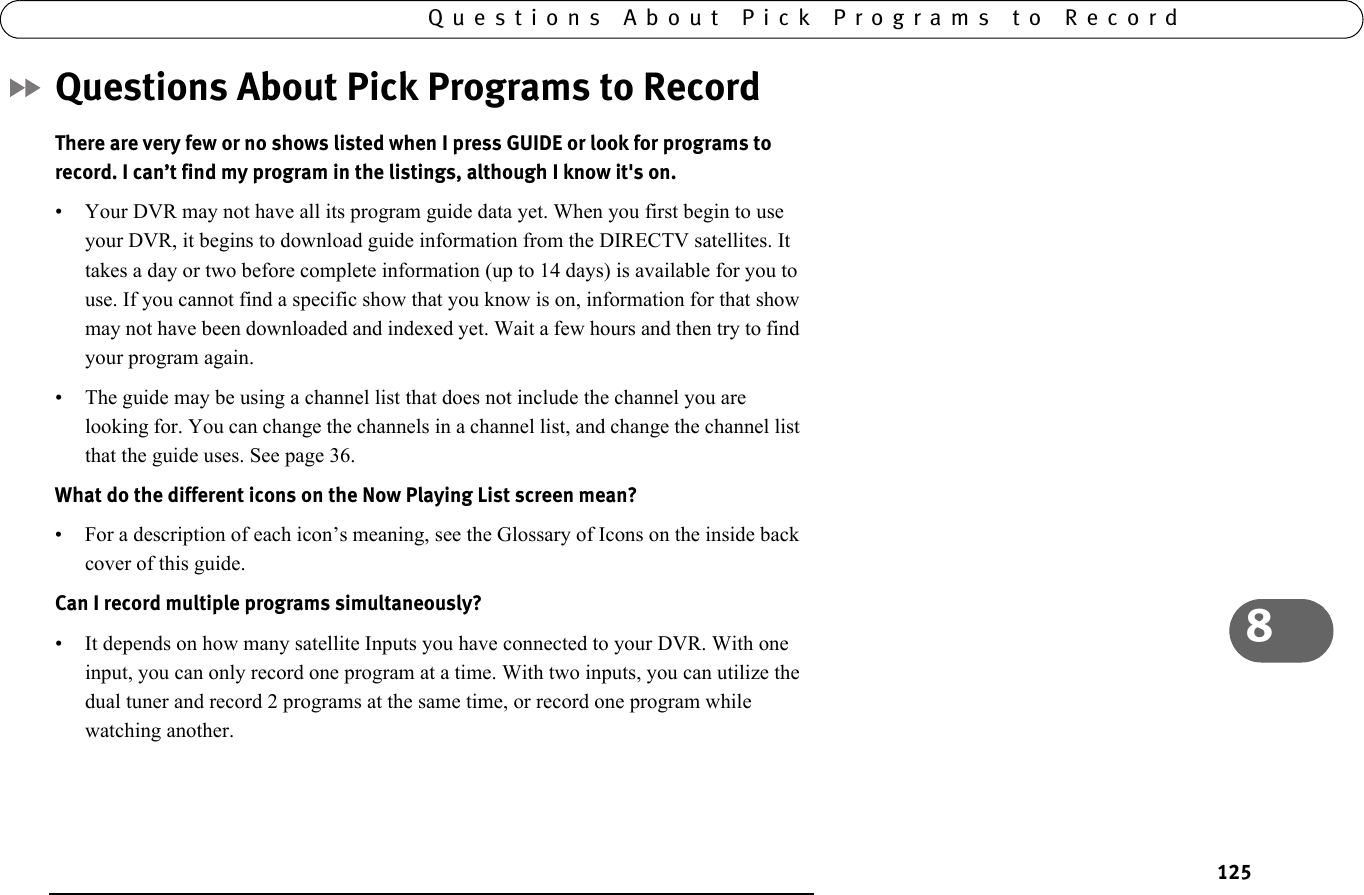 1258Questions About Pick Programs to RecordQuestions About Pick Programs to RecordThere are very few or no shows listed when I press GUIDE or look for programs to record. I can’t find my program in the listings, although I know it&apos;s on. • Your DVR may not have all its program guide data yet. When you first begin to use your DVR, it begins to download guide information from the DIRECTV satellites. It takes a day or two before complete information (up to 14 days) is available for you to use. If you cannot find a specific show that you know is on, information for that show may not have been downloaded and indexed yet. Wait a few hours and then try to find your program again.• The guide may be using a channel list that does not include the channel you are looking for. You can change the channels in a channel list, and change the channel list that the guide uses. See page 36.What do the different icons on the Now Playing List screen mean? • For a description of each icon’s meaning, see the Glossary of Icons on the inside back cover of this guide.Can I record multiple programs simultaneously?• It depends on how many satellite Inputs you have connected to your DVR. With one input, you can only record one program at a time. With two inputs, you can utilize the dual tuner and record 2 programs at the same time, or record one program while watching another.