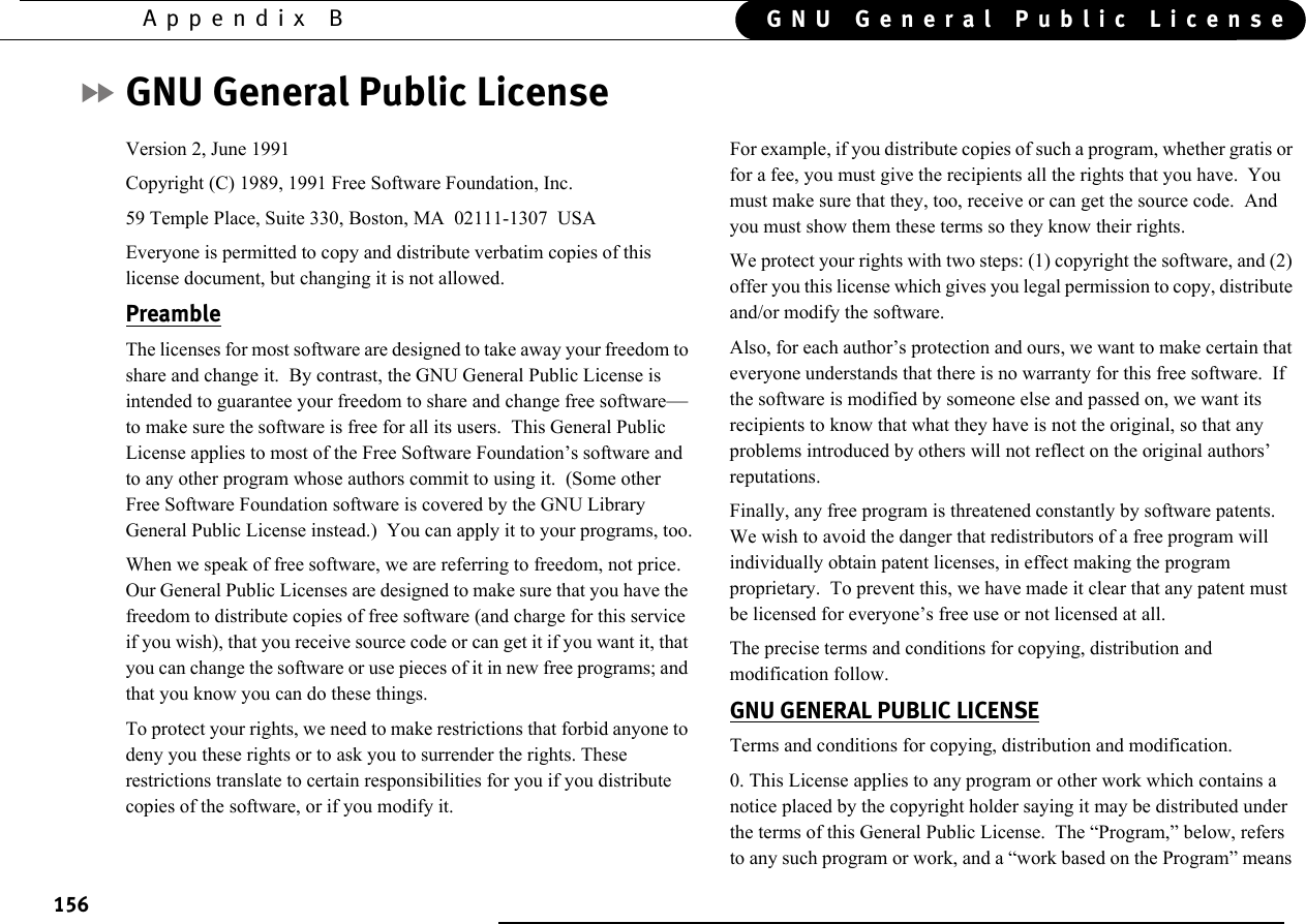 156Appendix B GNU General Public LicenseGNU General Public LicenseVersion 2, June 1991Copyright (C) 1989, 1991 Free Software Foundation, Inc.59 Temple Place, Suite 330, Boston, MA  02111-1307  USAEveryone is permitted to copy and distribute verbatim copies of this license document, but changing it is not allowed.PreambleThe licenses for most software are designed to take away your freedom to share and change it.  By contrast, the GNU General Public License is intended to guarantee your freedom to share and change free software—to make sure the software is free for all its users.  This General Public License applies to most of the Free Software Foundation’s software and to any other program whose authors commit to using it.  (Some other Free Software Foundation software is covered by the GNU Library General Public License instead.)  You can apply it to your programs, too.When we speak of free software, we are referring to freedom, not price.  Our General Public Licenses are designed to make sure that you have the freedom to distribute copies of free software (and charge for this service if you wish), that you receive source code or can get it if you want it, that you can change the software or use pieces of it in new free programs; and that you know you can do these things.To protect your rights, we need to make restrictions that forbid anyone to deny you these rights or to ask you to surrender the rights. These restrictions translate to certain responsibilities for you if you distribute copies of the software, or if you modify it.For example, if you distribute copies of such a program, whether gratis or for a fee, you must give the recipients all the rights that you have.  You must make sure that they, too, receive or can get the source code.  And you must show them these terms so they know their rights.We protect your rights with two steps: (1) copyright the software, and (2) offer you this license which gives you legal permission to copy, distribute and/or modify the software.Also, for each author’s protection and ours, we want to make certain that everyone understands that there is no warranty for this free software.  If the software is modified by someone else and passed on, we want its recipients to know that what they have is not the original, so that any problems introduced by others will not reflect on the original authors’ reputations.Finally, any free program is threatened constantly by software patents.  We wish to avoid the danger that redistributors of a free program will individually obtain patent licenses, in effect making the program proprietary.  To prevent this, we have made it clear that any patent must be licensed for everyone’s free use or not licensed at all.The precise terms and conditions for copying, distribution and modification follow.GNU GENERAL PUBLIC LICENSETerms and conditions for copying, distribution and modification.0. This License applies to any program or other work which contains a notice placed by the copyright holder saying it may be distributed under the terms of this General Public License.  The “Program,” below, refers to any such program or work, and a “work based on the Program” means 