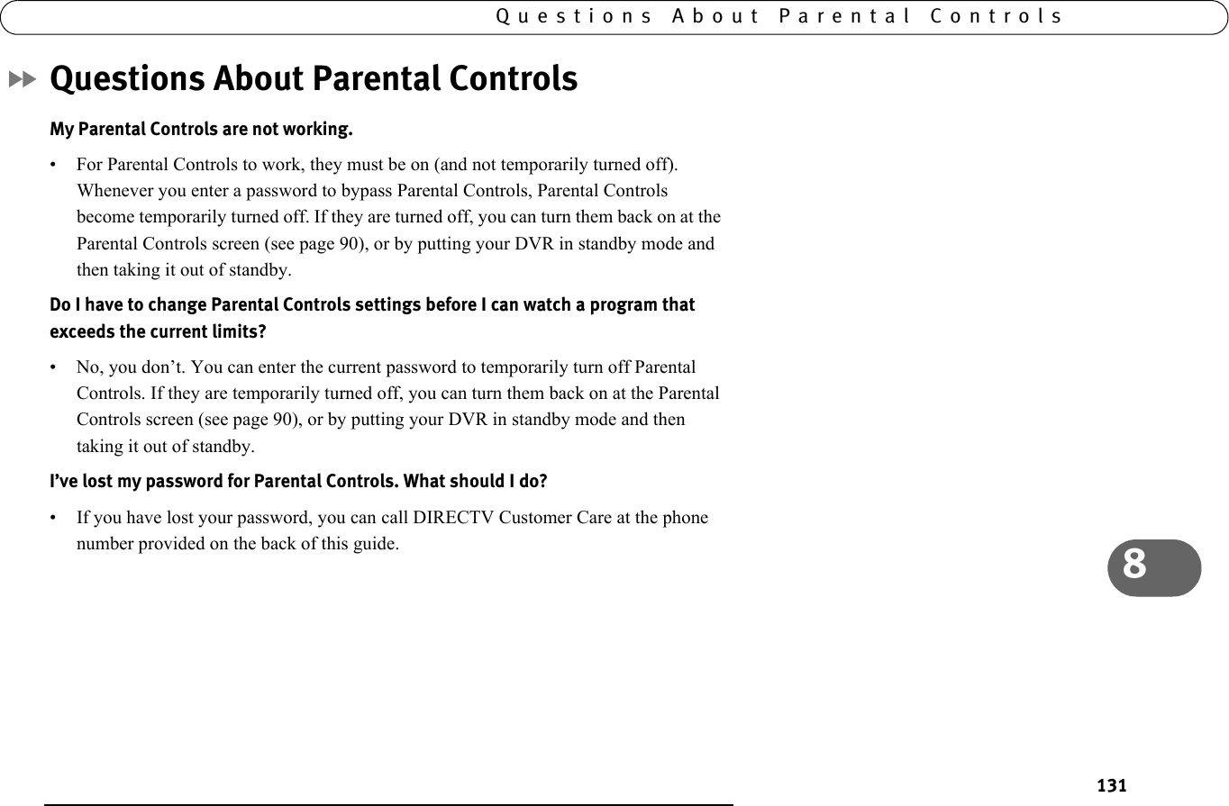 1318Questions About Parental ControlsQuestions About Parental ControlsMy Parental Controls are not working.• For Parental Controls to work, they must be on (and not temporarily turned off). Whenever you enter a password to bypass Parental Controls, Parental Controls become temporarily turned off. If they are turned off, you can turn them back on at the Parental Controls screen (see page 90), or by putting your DVR in standby mode and then taking it out of standby.Do I have to change Parental Controls settings before I can watch a program that exceeds the current limits?• No, you don’t. You can enter the current password to temporarily turn off Parental Controls. If they are temporarily turned off, you can turn them back on at the Parental Controls screen (see page 90), or by putting your DVR in standby mode and then taking it out of standby. I’ve lost my password for Parental Controls. What should I do?• If you have lost your password, you can call DIRECTV Customer Care at the phone number provided on the back of this guide.