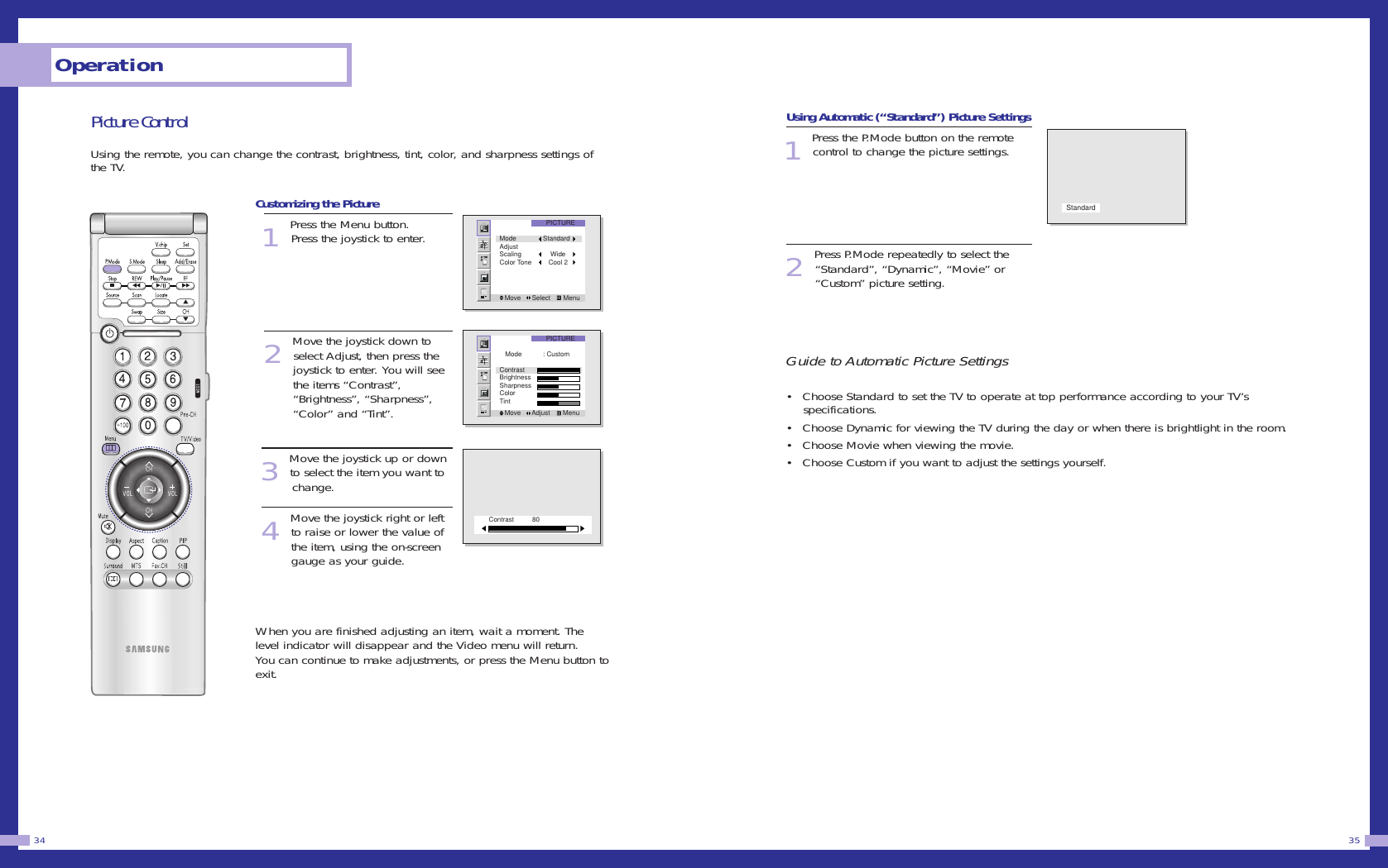 Picture ControlUsing the remote, you can change the contrast, brightness, tint, color, and sharpness settings ofthe TV.Customizing the Picture1Press the Menu button. Press the joystick to enter. 2Move the joystick down toselect Adjust, then press the joystick to enter. You will see the items “Contrast”, “Brightness”, “Sharpness”, “Color” and “Tint”. 3Move the joystick up or downto select the item you want to change. 4Move the joystick right or leftto raise or lower the value ofthe item, using the on-screengauge as your guide. When you are finished adjusting an item, wait a moment. Thelevel indicator will disappear and the Video menu will return.You can continue to make adjustments, or press the Menu button toexit.Using Automatic (“Standard”) Picture Settings1 Press the P.Mode button on the remotecontrol to change the picture settings.2Press P.Mode repeatedly to select the“Standard”, “Dynamic”, “Movie” or“Custom” picture setting. Guide to Automatic Picture Settings• Choose Standard to set the TV to operate at top performance according to your TV’s specifications.• Choose Dynamic for viewing the TV during the day or when there is brightlight in the room.• Choose Movie when viewing the movie.• Choose Custom if you want to adjust the settings yourself.35Operation34PICTUREMove      Select       MenuMode StandardAdjustScaling     WideColor Tone    Cool 2PICTUREMove      Adjust       Menu   Mode : CustomContrastBrightnessSharpnessColorTintContrast 80Standard