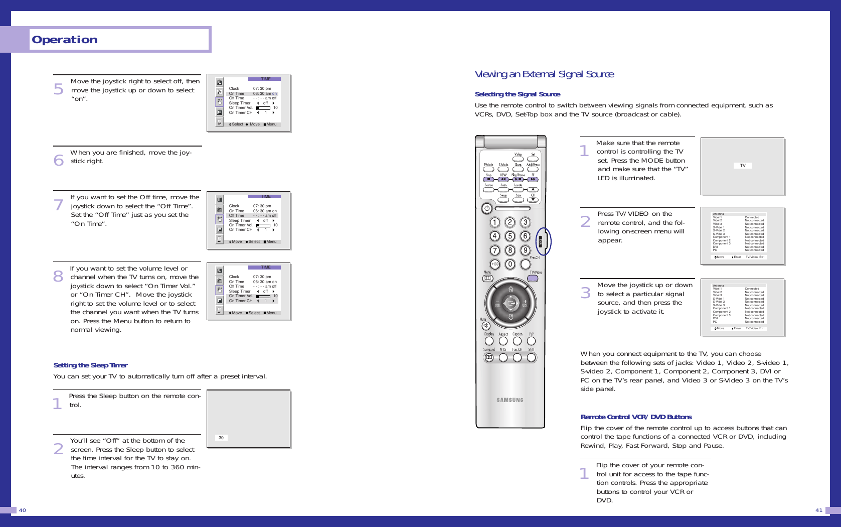 Viewing an External Signal SourceSelecting the Signal SourceUse the remote control to switch between viewing signals from connected equipment, such asVCRs, DVD, Set-Top box and the TV source (broadcast or cable). 1Make sure that the remotecontrol is controlling the TV set. Press the MODE button and make sure that the &ldquo;TV&rdquo; LED is illuminated.2Press TV/VIDEO on theremote control, and the fol-lowing on-screen menu willappear. 3Move the joystick up or downto select a particular signalsource, and then press thejoystick to activate it. When you connect equipment to the TV, you can choosebetween the following sets of jacks: Video 1, Video 2, S-video 1,S-video 2, Component 1, Component 2, Component 3, DVI orPC on the TV&rsquo;s rear panel, and Video 3 or S-Video 3 on the TV&rsquo;sside panel.Remote Control VCR/DVD ButtonsFlip the cover of the remote control up to access buttons that cancontrol the tape functions of a connected VCR or DVD, includingRewind, Play, Fast Forward, Stop and Pause. 1Flip the cover of your remote con-trol unit for access to the tape func-tion controls. Press the appropriatebuttons to control your VCR orDVD.  415Move the joystick right to select off, thenmove the joystick up or down to select&ldquo;on&rdquo;.6When you are finished, move the joy-stick right.7If you want to set the Off time, move thejoystick down to select the &ldquo;Off Time&rdquo;.Set the &ldquo;Off Time&rdquo; just as you set the&ldquo;On Time&rdquo;.8If you want to set the volume level orchannel when the TV turns on, move thejoystick down to select &ldquo;On Timer Vol.&rdquo;or &ldquo;On Timer CH&rdquo;.  Move the joystickright to set the volume level or to selectthe channel you want when the TV turnson. Press the Menu button to return tonormal viewing.Setting the Sleep TimerYou can set your TV to automatically turn off after a preset interval. 1Press the Sleep button on the remote con-trol.2You&rsquo;ll see &ldquo;Off&rdquo; at the bottom of thescreen. Press the Sleep button to selectthe time interval for the TV to stay on.The interval ranges from 10 to 360 min-utes. Operation40TIMESelect      Move      MenuClock 07: 30 pmOn Time 06: 30 am onOff Time - - : - - am offSleep Timer          offOn Timer Vol.                 10On Timer CH           1TIMEMove      Select      MenuClock 07: 30 pmOn Time 06: 30 am onOff Time - - : - - am offSleep Timer          offOn Timer Vol.                 10On Timer CH           1TIMEMove      Select      MenuClock 07: 30 pmOn Time 06: 30 am onOff Time - - : - - am offSleep Timer          offOn Timer Vol.                 10On Timer CH           130TVMove            Enter      TV/Video  ExitAntennaVidel 1        ConnectedVidel 2        Not connectedVidel 3        Not connectedS-Videl 1        Not connectedS-Videl 2        Not connectedS-Videl 3        Not connectedComponent 1                  Not connectedComponent 2                  Not connectedComponent 3                  Not connectedDVI        Not connectedPC               Not connectedMove            Enter      TV/Video  ExitAntennaVidel 1        ConnectedVidel 2        Not connectedVidel 3        Not connectedS-Videl 1        Not connectedS-Videl 2        Not connectedS-Videl 3        Not connectedComponent 1                  Not connectedComponent 2                  Not connectedComponent 3                  Not connectedDVI        Not connectedPC               Not connected