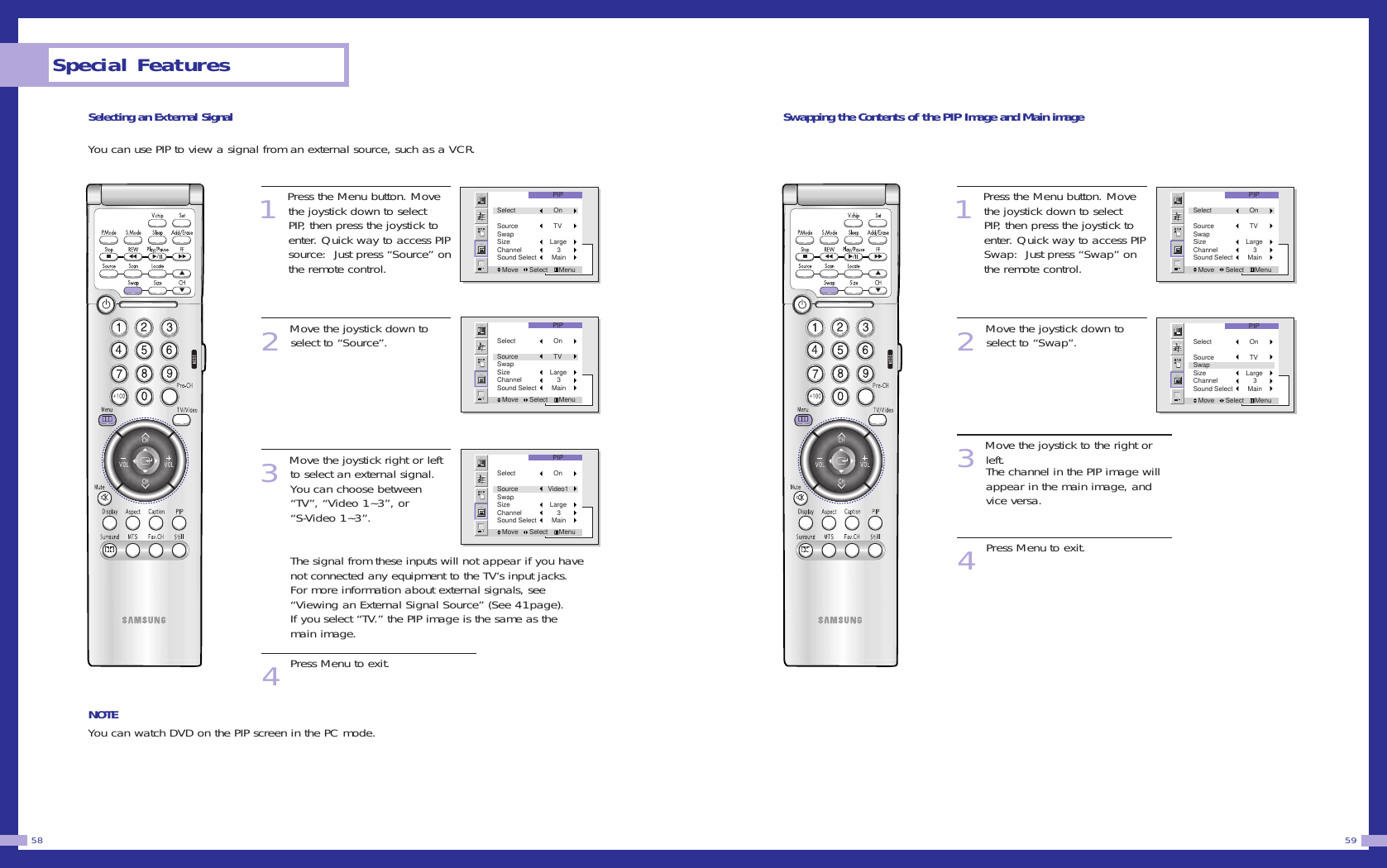 Swapping the Contents of the PIP Image and Main image1Press the Menu button. Movethe joystick down to selectPIP, then press the joystick toenter. Quick way to access PIPSwap:  Just press &ldquo;Swap&rdquo; onthe remote control. 2Move the joystick down toselect to &ldquo;Swap&rdquo;.3Move the joystick to the right orleft.The channel in the PIP image willappear in the main image, andvice versa.4Press Menu to exit.59Selecting an External SignalYou can use PIP to view a signal from an external source, such as a VCR.1Press the Menu button. Movethe joystick down to selectPIP, then press the joystick toenter. Quick way to access PIPsource:  Just press &ldquo;Source&rdquo; onthe remote control. 2Move the joystick down toselect to &ldquo;Source&rdquo;.3Move the joystick right or leftto select an external signal.You can choose between&ldquo;TV&rdquo;, &ldquo;Video 1~3&rdquo;, or &ldquo;S-Video 1~3&rdquo;.                  The signal from these inputs will not appear if you havenot connected any equipment to the TV&rsquo;s input jacks.For more information about external signals, see&ldquo;Viewing an External Signal Source&rdquo; (See 41page).If you select &ldquo;TV.&rdquo; the PIP image is the same as themain image.4Press Menu to exit.NOTEYou can watch DVD on the PIP screen in the PC mode.Special Features58PIPMove      Select      MenuSelect        OnSource        TVSwapSize      LargeChannel          3Sound Select       MainPIPMove      Select      MenuSelect        OnSource        TVSwapSize      LargeChannel          3Sound Select       MainPIPMove      Select      MenuSelect        OnSource        TVSwapSize      LargeChannel          3Sound Select       MainPIPMove      Select      MenuSelect        OnSource        TVSwapSize      LargeChannel          3Sound Select       MainPIPMove      Select      MenuSelect        OnSource     Video1SwapSize      LargeChannel          3Sound Select       Main