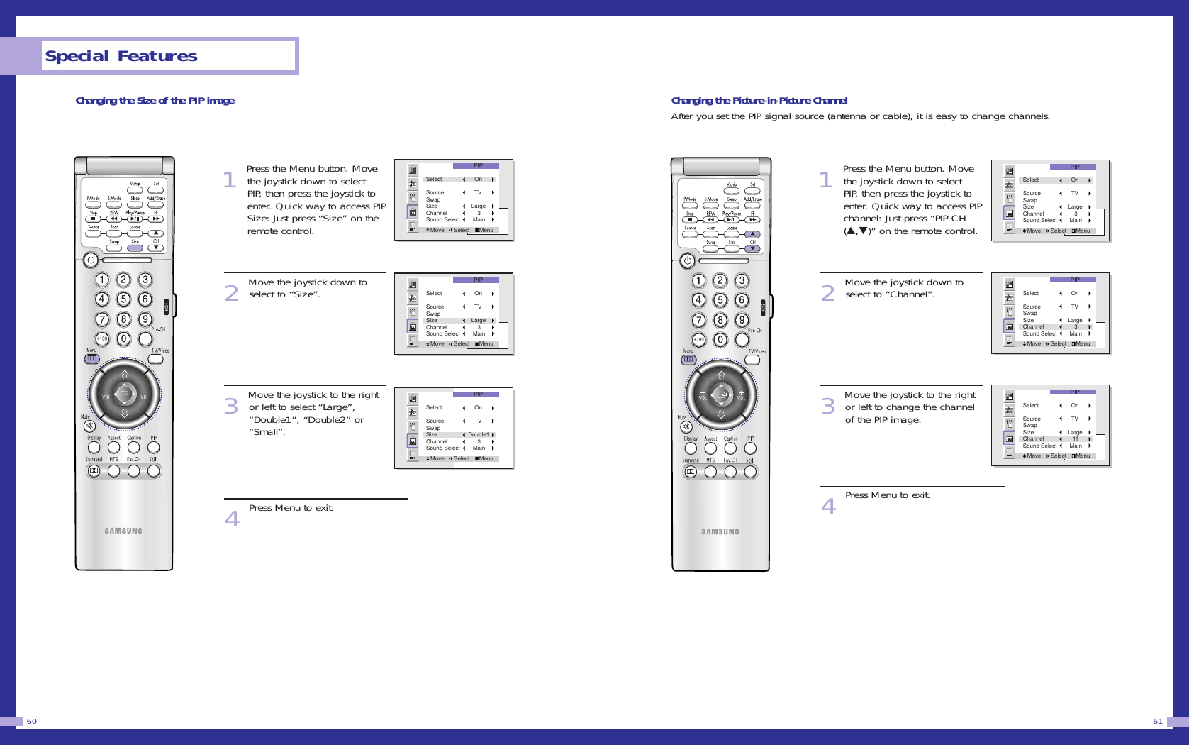 Changing the Picture-in-Picture ChannelAfter you set the PIP signal source (antenna or cable), it is easy to change channels.1Press the Menu button. Movethe joystick down to selectPIP, then press the joystick toenter. Quick way to access PIPchannel: Just press “PIP CH(▲,▼)” on the remote control. 2Move the joystick down toselect to “Channel”.3Move the joystick to the rightor left to change the channelof the PIP image. 4Press Menu to exit.61Changing the Size of the PIP image1Press the Menu button. Movethe joystick down to selectPIP, then press the joystick toenter. Quick way to access PIPSize: Just press “Size” on theremote control. 2Move the joystick down toselect to “Size”.3Move the joystick to the rightor left to select “Large”,“Double1”, “Double2” or“Small”.4Press Menu to exit.Special Features60PIPMove      Select      MenuSelect        OnSource        TVSwapSize      LargeChannel          3Sound Select       MainPIPMove      Select      MenuSelect        OnSource        TVSwapSize      LargeChannel          3Sound Select       MainPIPMove      Select      MenuSelect        OnSource        TVSwapSize      LargeChannel          3Sound Select       MainPIPMove      Select      MenuSelect        OnSource        TVSwapSize      LargeChannel         11Sound Select       MainPIPMove      Select      MenuSelect        OnSource        TVSwapSize      LargeChannel          3Sound Select       MainPIPMove      Select      MenuSelect        OnSource        TVSwapSize    Double1Channel          3Sound Select       Main
