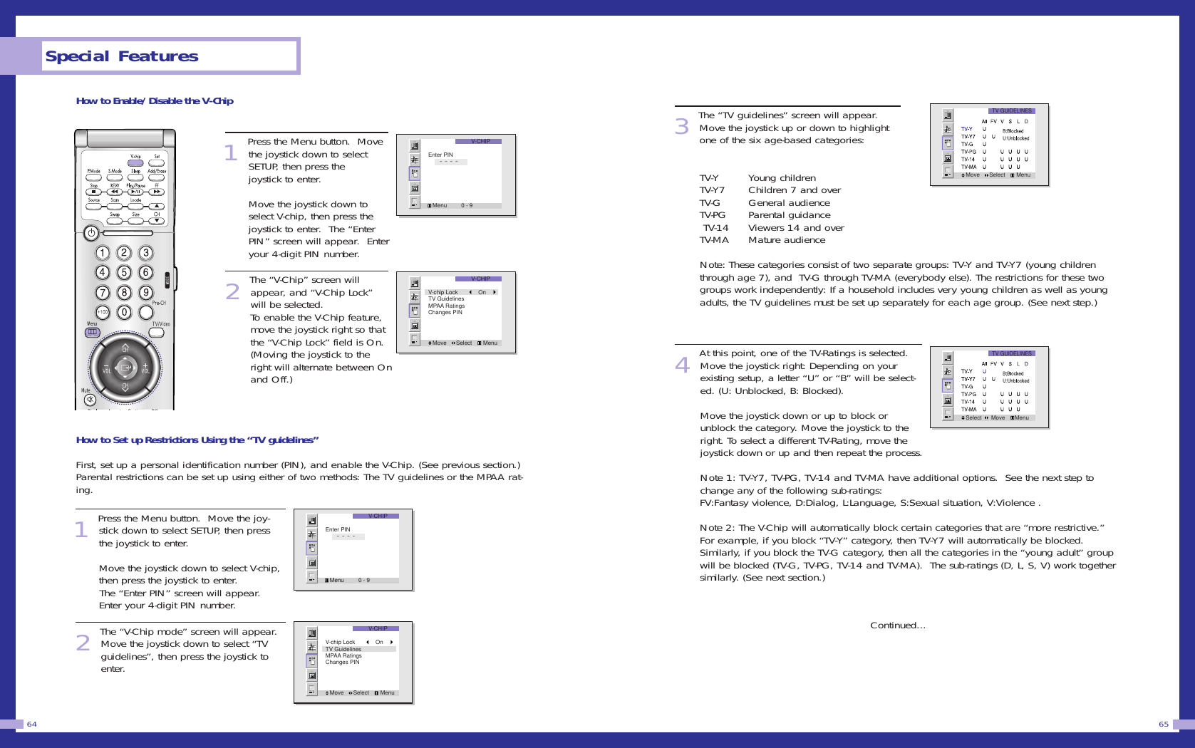 3The &ldquo;TV guidelines&rdquo; screen will appear.Move the joystick up or down to highlightone of the six age-based categories:TV-Y Young children                  TV-Y7 Children 7 and over           TV-G General audience             TV-PG Parental guidance            TV-14 Viewers 14 and over         TV-MA Mature audience Note: These categories consist of two separate groups: TV-Y and TV-Y7 (young childrenthrough age 7), and  TV-G through TV-MA (everybody else). The restrictions for these twogroups work independently: If a household includes very young children as well as youngadults, the TV guidelines must be set up separately for each age group. (See next step.)         4At this point, one of the TV-Ratings is selected.  Move the joystick right: Depending on yourexisting setup, a letter &ldquo;U&rdquo; or &ldquo;B&rdquo; will be select-ed. (U: Unblocked, B: Blocked).                        Move the joystick down or up to block orunblock the category. Move the joystick to theright. To select a different TV-Rating, move thejoystick down or up and then repeat the process.                        Note 1: TV-Y7, TV-PG, TV-14 and TV-MA have additional options.  See the next step tochange any of the following sub-ratings: FV:Fantasy violence, D:Dialog, L:Language, S:Sexual situation, V:Violence .                      Note 2: The V-Chip will automatically block certain categories that are &ldquo;more restrictive.&rdquo;For example, if you block &ldquo;TV-Y&rdquo; category, then TV-Y7 will automatically be blocked.Similarly, if you block the TV-G category, then all the categories in the &ldquo;young adult&rdquo; groupwill be blocked (TV-G, TV-PG, TV-14 and TV-MA).  The sub-ratings (D, L, S, V) work togethersimilarly. (See next section.)Continued...65How to Enable/Disable the V-Chip1 Press the Menu button.  Movethe joystick down to selectSETUP, then press thejoystick to enter.                  Move the joystick down toselect V-chip, then press thejoystick to enter.  The &ldquo;EnterPIN&rdquo; screen will appear.  Enteryour 4-digit PIN number. 2 The &ldquo;V-Chip&rdquo; screen willappear, and &ldquo;V-Chip Lock&rdquo;will be selected.To enable the V-Chip feature,move the joystick right so thatthe &ldquo;V-Chip Lock&rdquo; field is On.(Moving the joystick to theright will alternate between Onand Off.)How to Set up Restrictions Using the &ldquo;TV guidelines&rdquo;First, set up a personal identification number (PIN), and enable the V-Chip. (See previous section.)Parental restrictions can be set up using either of two methods: The TV guidelines or the MPAA rat-ing.1 Press the Menu button.  Move the joy-stick down to select SETUP, then pressthe joystick to enter.                  Move the joystick down to select V-chip,then press the joystick to enter.  The &ldquo;Enter PIN&rdquo; screen will appear.Enter your 4-digit PIN number. 2 The &ldquo;V-Chip mode&rdquo; screen will appear.Move the joystick down to select &ldquo;TVguidelines&rdquo;, then press the joystick toenter.Special Features64V-CHIPMenu         0 - 9Enter PIN       - - - -V-CHIPMove      Select       MenuV-chip Lock         OnTV GuidelinesMPAA RatingsChanges PINV-CHIPMenu         0 - 9Enter PIN       - - - -V-CHIPMove      Select       MenuV-chip Lock         OnTV GuidelinesMPAA RatingsChanges PINTV GUIDELINESMove      Select       MenuTV GUIDELINESSelect      Move      Menu