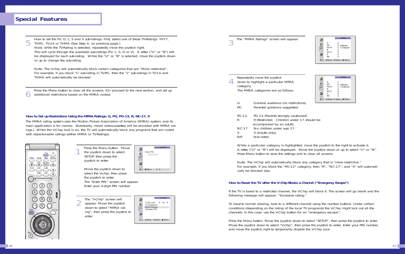 3The &ldquo;MPAA Ratings&rdquo; screen will appear.4Repeatedly move the joystickdown to highlight a particular MPAA category.                               The MPAA categories are as follows.G General audience (no restrictions).       PG Parental guidance suggested.PG-13 PG-13 (Parents strongly cautioned).            R R (Restricted.  Children under 17 should be accompanied by an adult).                          NC-17 No children under age 17.                         X X (Adults only).                                         NR Not rated.                                               While a particular category is highlighted, move the joystick to the right to activate it. A letter (&ldquo;U&rdquo; or &ldquo;B&rdquo;) will be displayed.  Move the joystick down or up to select &ldquo;U&rdquo; or &ldquo;B&rdquo;.Press Menu button to save the settings and to clear all screens.                                    Note: The V-Chip will automatically block any category that is &ldquo;more restrictive.&rdquo;For example, if you block the &ldquo;PG-13&rdquo; category, then &ldquo;R&rdquo;, &ldquo;NC-17&rdquo;, and &ldquo;X&rdquo; will automati-cally be blocked also.                                              How to Reset the TV after the V-Chip Blocks a Channel (&ldquo;Emergency Escape&rdquo;)If the TV is tuned to a restricted channel, the V-Chip will block it. The screen will go blank and thefollowing message will appear: &ldquo;Excessive rating.&rdquo;To resume normal viewing, tune to a different channel using the number buttons. Under certainconditions (depending on the rating of the local TV programs) the V-Chip might lock out all thechannels. In this case, use the V-Chip button for an &ldquo;emergency escape&rdquo;:Press the Menu button. Move the joystick down to select &ldquo;SETUP&rdquo;, then press the joystick to enter.Move the joystick down to select &ldquo;V-chip&rdquo;, then press the joystick to enter. Enter your PIN number,and move the joystick right to temporarily disable the V-Chip Lock.67:5 How to set the FV, D, L, S and V sub-ratings: First, select one of these TV-Ratings: TV-Y7,TV-PG, TV-14 or TV-MA (See Step 4, on previous page.)Next, while the TV-Rating is selected, repeatedly move the joystick right.              This will cycle through the available sub-ratings (FV, L, S, D or V).  A letter (&ldquo;U&rdquo; or &ldquo;B&rdquo;) willbe displayed for each sub-rating.  While the &ldquo;U&rdquo; or &ldquo;B&rdquo; is selected, move the joystick downor up to change the sub-rating.                   Note: The V-chip will automatically block certain categories that are &ldquo;More restrictive&rdquo;.For example, if you block &ldquo;L&rdquo; sub-rating in TV-PG, then the &ldquo;L&rdquo; sub-ratings in TV-14 andTV-MA will automatically be blocked. 6 Press the Menu button to clear all the screens. (Or proceed to the next section, and set upadditional restrictions based on the MPAA codes).How to Set up Restrictions Using the MPAA Ratings: G, PG, PG-13, R, NC-17, XThe MPAA rating system uses the Motion Picture Association of America (MPAA) system, and itsmain application is for movies.  (Eventually, movie videocassettes will be encoded with MPAA rat-ings.)  When the V-Chip lock is on, the TV will automatically block any programs that are codedwith objectionable ratings (either MPAA or TV-Ratings). 1 Press the Menu button.  Movethe joystick down to selectSETUP, then press thejoystick to enter.                  Move the joystick down toselect the V-chip, then pressthe joystick to enter. The &ldquo;Enter PIN&rdquo; screen will appear.Enter your 4-digit PIN number. 2 The &ldquo;V-Chip&rdquo; screen willappear. Move the joystickdown to select &ldquo;MPAA rat-ing&rdquo;, then press the joystick toenter.Special Features66V-CHIPMenu         0 - 9Enter PIN       - - - -V-CHIPMove      Select       MenuV-chip Lock         OnTV GuidelinesMPAA RatingsChanges PINMPAAMove      Select       MenuMPAASelect      Move       Menu