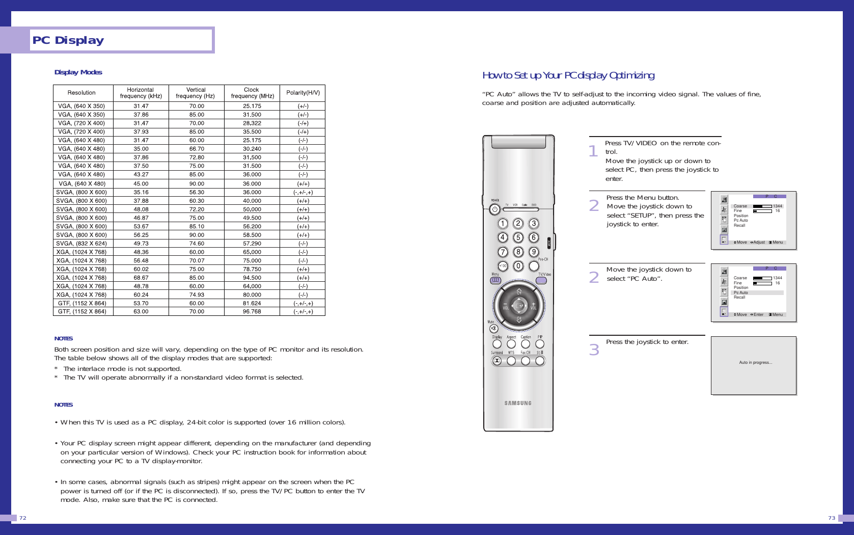 73PC Display72Display ModesNOTESBoth screen position and size will vary, depending on the type of PC monitor and its resolution.The table below shows all of the display modes that are supported:*  The interlace mode is not supported.*  The TV will operate abnormally if a non-standard video format is selected.NOTES &bull; When this TV is used as a PC display, 24-bit color is supported (over 16 million colors).&bull; Your PC display screen might appear different, depending on the manufacturer (and dependingon your particular version of Windows). Check your PC instruction book for information aboutconnecting your PC to a TV display-monitor.&bull; In some cases, abnormal signals (such as stripes) might appear on the screen when the PCpower is turned off (or if the PC is disconnected). If so, press the TV/PC button to enter the TVmode. Also, make sure that the PC is connected.How to Set up Your PC display Optimizing&ldquo;PC Auto&rdquo; allows the TV to self-adjust to the incoming video signal. The values of fine,coarse and position are adjusted automatically.1Press TV/VIDEO on the remote con-trol. Move the joystick up or down toselect PC, then press the joystick toenter. 2Press the Menu button. Move the joystick down to select &ldquo;SETUP&rdquo;, then press thejoystick to enter.2Move the joystick down toselect &ldquo;PC Auto&rdquo;.   3Press the joystick to enter.P     CMove      Adjust       MenuCoarse            1344Fine              16PositionPc AutoRecallP     CMove      Enter        MenuCoarse            1344Fine              16PositionPc AutoRecallAuto in progress...