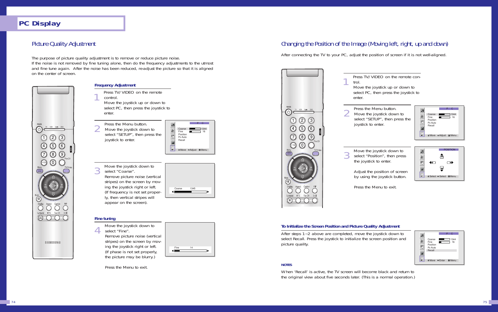 Changing the Position of the Image (Moving left, right, up and down)After connecting the TV to your PC, adjust the position of screen if it is not well-aligned.1Press TV/VIDEO on the remote con-trol. Move the joystick up or down toselect PC, then press the joystick toenter. 2Press the Menu button. Move the joystick down to select &ldquo;SETUP&rdquo;, then press thejoystick to enter.3Move the joystick down toselect &ldquo;Position&rdquo;, then pressthe joystick to enter.Adjust the position of screenby using the joystick button.Press the Menu to exit. To Initialize the Screen Position and Picture Quality AdjustmentAfter steps 1~2 above are completed, move the joystick down toselect Recall. Press the joystick to initialize the screen position andpicture quality. NOTESWhen &lsquo;Recall&rsquo; is active, the TV screen will become black and return tothe original view about five seconds later. (This is a normal operation.)75Picture Quality AdjustmentThe purpose of picture quality adjustment is to remove or reduce picture noise.If the noise is not removed by fine tuning alone, then do the frequency adjustments to the utmostand fine tune again.  After the noise has been reduced, re-adjust the picture so that it is alignedon the center of screen.Frequency Adjustment1Press TV/VIDEO on the remotecontrol. Move the joystick up or down toselect PC, then press the joystick toenter. 2Press the Menu button. Move the joystick down to select &ldquo;SETUP&rdquo;, then press thejoystick to enter.3Move the joystick down toselect &ldquo;Coarse&rdquo;.   Remove picture noise (verticalstripes) on the screen by mov-ing the joystick right or left. (If frequency is not set proper-ly, then vertical stripes willappear on the screen). Fine tuning4Move the joystick down toselect &ldquo;Fine&rdquo;.   Remove picture noise (verticalstripes) on the screen by mov-ing the joystick right or left. (If phase is not set properly,the picture may be blurry.) Press the Menu to exit. PC Display74P     CMove      Adjust       MenuCoarse            1344Fine              16PositionPc AutoRecallP     CMove      Enter        MenuCoarse            1344Fine              16PositionPc AutoRecallPOSITIONSelect     Select      MenuP     CMove      Adjust       MenuCoarse            1344Fine              16PositionPc AutoRecallCoarse 1345Fine 14