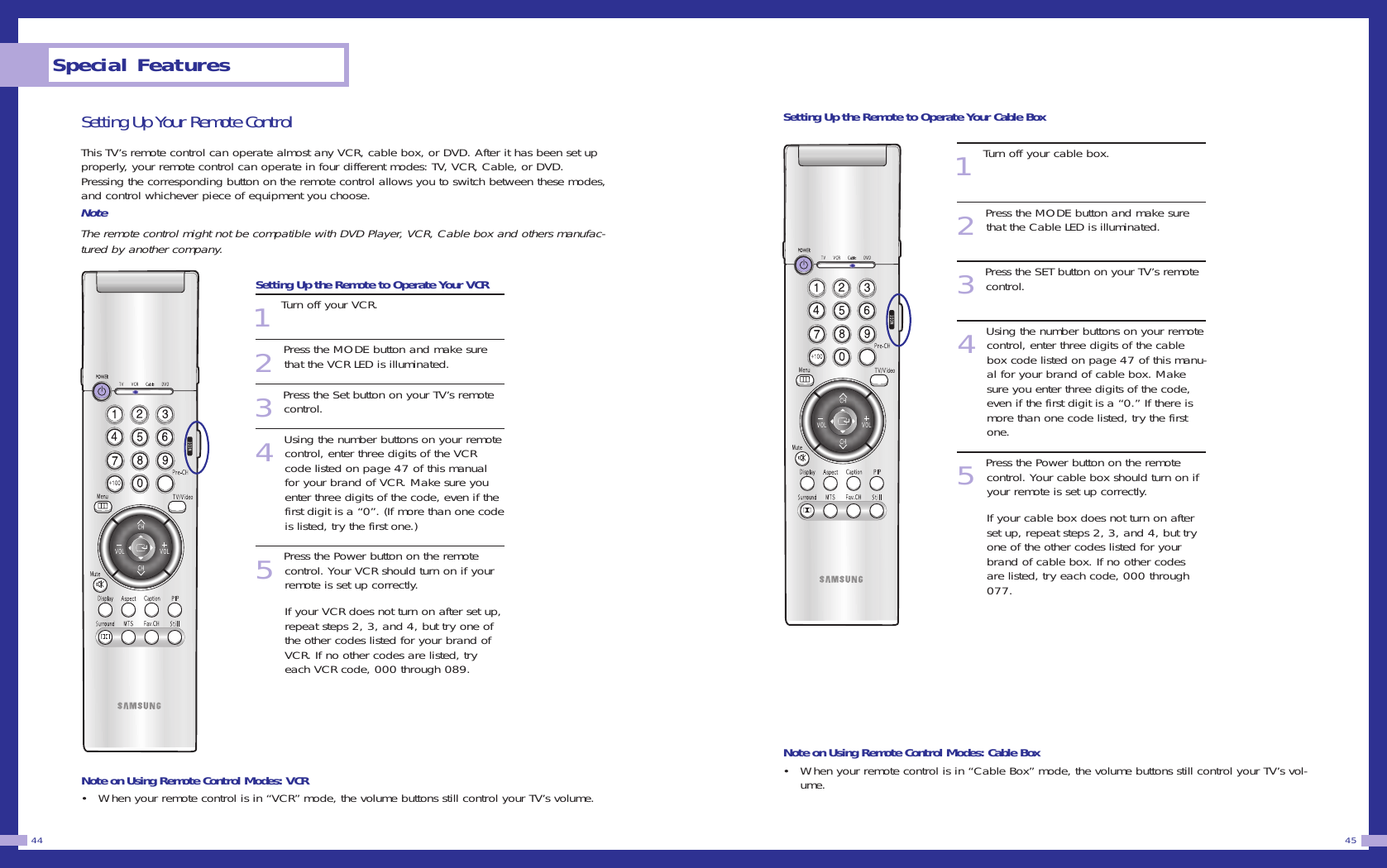Special Features44 45Setting Up Your Remote ControlThis TV&rsquo;s remote control can operate almost any VCR, cable box, or DVD. After it has been set upproperly, your remote control can operate in four different modes: TV, VCR, Cable, or DVD.Pressing the corresponding button on the remote control allows you to switch between these modes,and control whichever piece of equipment you choose.  NoteThe remote control might not be compatible with DVD Player, VCR, Cable box and others manufac-tured by another company.Setting Up the Remote to Operate Your VCR1Turn off your VCR.2Press the MODE button and make surethat the VCR LED is illuminated.3Press the Set button on your TV&rsquo;s remotecontrol.4Using the number buttons on your remotecontrol, enter three digits of the VCRcode listed on page 47 of this manualfor your brand of VCR. Make sure youenter three digits of the code, even if thefirst digit is a &ldquo;0&rdquo;. (If more than one codeis listed, try the first one.)5Press the Power button on the remotecontrol. Your VCR should turn on if yourremote is set up correctly.If your VCR does not turn on after set up,repeat steps 2, 3, and 4, but try one ofthe other codes listed for your brand ofVCR. If no other codes are listed, tryeach VCR code, 000 through 089.Note on Using Remote Control Modes: VCR&bull; When your remote control is in &ldquo;VCR&rdquo; mode, the volume buttons still control your TV&rsquo;s volume.  Setting Up the Remote to Operate Your Cable Box1Turn off your cable box.2Press the MODE button and make surethat the Cable LED is illuminated.3Press the SET button on your TV&rsquo;s remotecontrol.4Using the number buttons on your remotecontrol, enter three digits of the cablebox code listed on page 47 of this manu-al for your brand of cable box. Makesure you enter three digits of the code,even if the first digit is a &ldquo;0.&rdquo; If there ismore than one code listed, try the firstone.5Press the Power button on the remotecontrol. Your cable box should turn on ifyour remote is set up correctly.If your cable box does not turn on afterset up, repeat steps 2, 3, and 4, but tryone of the other codes listed for yourbrand of cable box. If no other codesare listed, try each code, 000 through077.Note on Using Remote Control Modes: Cable Box&bull; When your remote control is in &ldquo;Cable Box&rdquo; mode, the volume buttons still control your TV&rsquo;s vol-ume.  