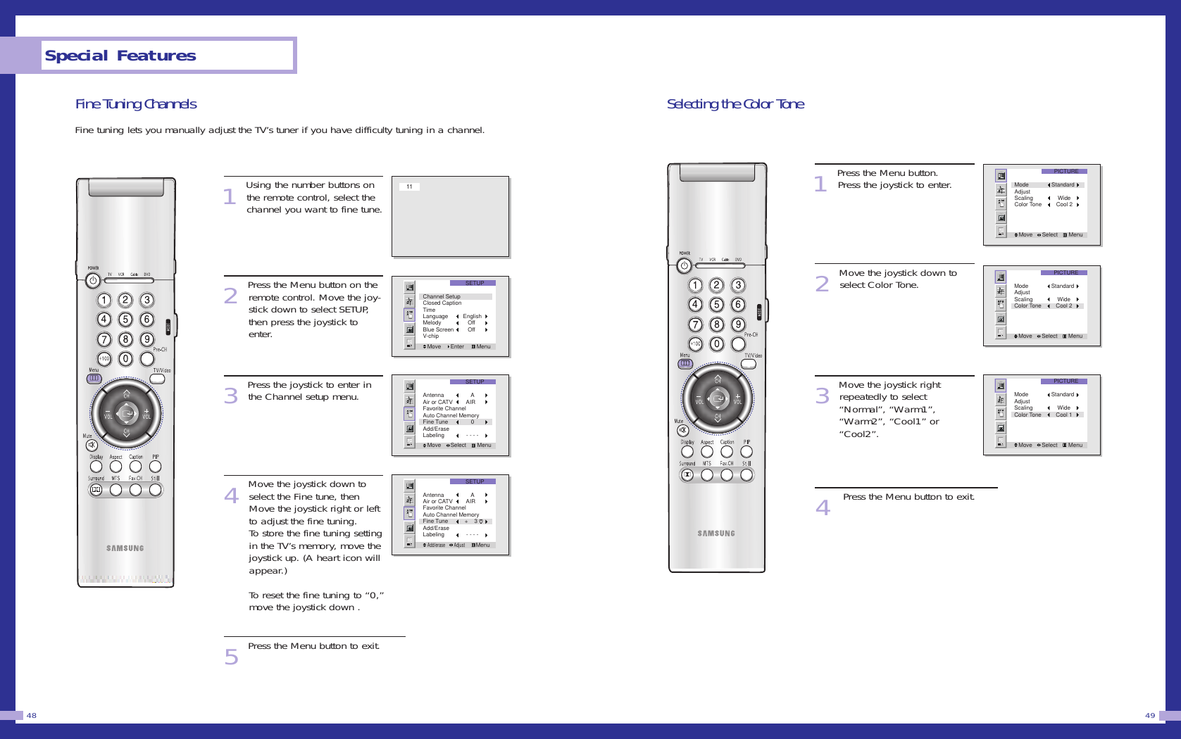 Selecting the Color Tone1Press the Menu button. Press the joystick to enter. 2Move the joystick down toselect Color Tone.3Move the joystick right repeatedly to select &ldquo;Normal&rdquo;, &ldquo;Warm1&rdquo;, &ldquo;Warm2&rdquo;, &ldquo;Cool1&rdquo; or &ldquo;Cool2&rdquo;.4Press the Menu button to exit.49Fine Tuning ChannelsFine tuning lets you manually adjust the TV&rsquo;s tuner if you have difficulty tuning in a channel. 1Using the number buttons onthe remote control, select thechannel you want to fine tune.2Press the Menu button on theremote control. Move the joy-stick down to select SETUP,then press the joystick toenter.3Press the joystick to enter inthe Channel setup menu.4Move the joystick down toselect the Fine tune, thenMove the joystick right or leftto adjust the fine tuning.To store the fine tuning settingin the TV&rsquo;s memory, move thejoystick up. (A heart icon willappear.) To reset the fine tuning to &ldquo;0,&rdquo;move the joystick down .5Press the Menu button to exit.Special Features48PICTUREMove      Select       MenuMode StandardAdjustScaling     WideColor Tone    Cool 2PICTUREMove      Select       MenuMode StandardAdjustScaling     WideColor Tone    Cool 2PICTUREMove      Select       MenuMode StandardAdjustScaling     WideColor Tone    Cool 111SETUPMove      Enter        MenuChannel SetupClosed CaptionTimeLanguage   EnglishMelody      OffBlue Screen      OffV-chipSETUPMove      Select       MenuAntenna        AAir or CATV     AIRFavorite Channel Auto Channel MemoryFine Tune        0Add/EraseLabeling     - - - -SETUPAdd/erase        Adjust       MenuAntenna        AAir or CATV     AIRFavorite Channel Auto Channel MemoryFine Tune    +    3Add/EraseLabeling     - - - -