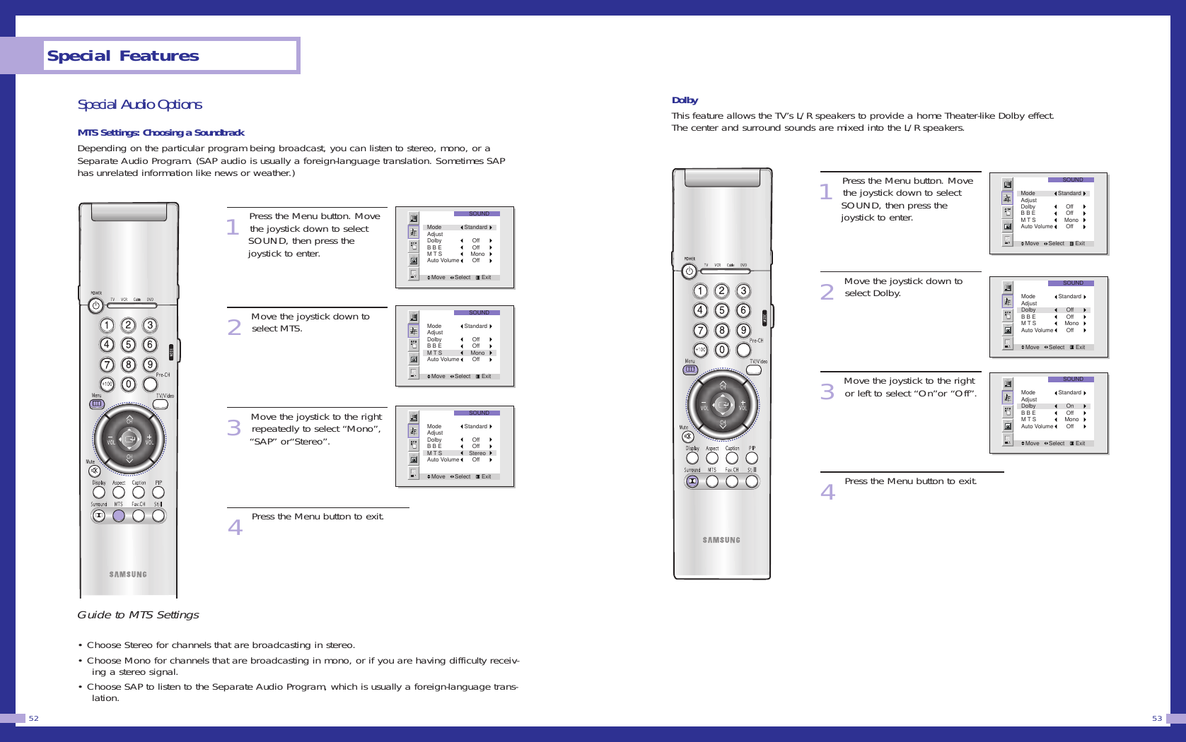 Special Audio OptionsMTS Settings: Choosing a SoundtrackDepending on the particular program being broadcast, you can listen to stereo, mono, or aSeparate Audio Program. (SAP audio is usually a foreign-language translation. Sometimes SAPhas unrelated information like news or weather.)1Press the Menu button. Movethe joystick down to select SOUND, then press the joystick to enter.2Move the joystick down toselect MTS.3Move the joystick to the rightrepeatedly to select &ldquo;Mono&rdquo;, &ldquo;SAP&rdquo; or&ldquo;Stereo&rdquo;.4Press the Menu button to exit.Guide to MTS Settings&bull; Choose Stereo for channels that are broadcasting in stereo.&bull; Choose Mono for channels that are broadcasting in mono, or if you are having difficulty receiv-ing a stereo signal.&bull; Choose SAP to listen to the Separate Audio Program, which is usually a foreign-language trans-lation.DolbyThis feature allows the TV&rsquo;s L/R speakers to provide a home Theater-like Dolby effect.The center and surround sounds are mixed into the L/R speakers.1Press the Menu button. Movethe joystick down to select SOUND, then press the joystick to enter.2Move the joystick down toselect Dolby.3Move the joystick to the rightor left to select &ldquo;On&rdquo;or &ldquo;Off&rdquo;.4Press the Menu button to exit.53Special Features52SOUNDMove      Select       ExitMode StandardAdjustDolby      OffB B E      OffM T S     MonoAuto Volume      OffSOUNDMove      Select       ExitMode StandardAdjustDolby      OffB B E      OffM T S     MonoAuto Volume      OffSOUNDMove      Select       ExitMode StandardAdjustDolby      OnB B E      OffM T S     MonoAuto Volume      OffSOUNDMove      Select       ExitMode StandardAdjustDolby      OffB B E      OffM T S     MonoAuto Volume      OffSOUNDMove      Select       ExitMode StandardAdjustDolby      OffB B E      OffM T S     MonoAuto Volume      OffSOUNDMove      Select       ExitMode StandardAdjustDolby      OffB B E      OffM T S    StereoAuto Volume      Off