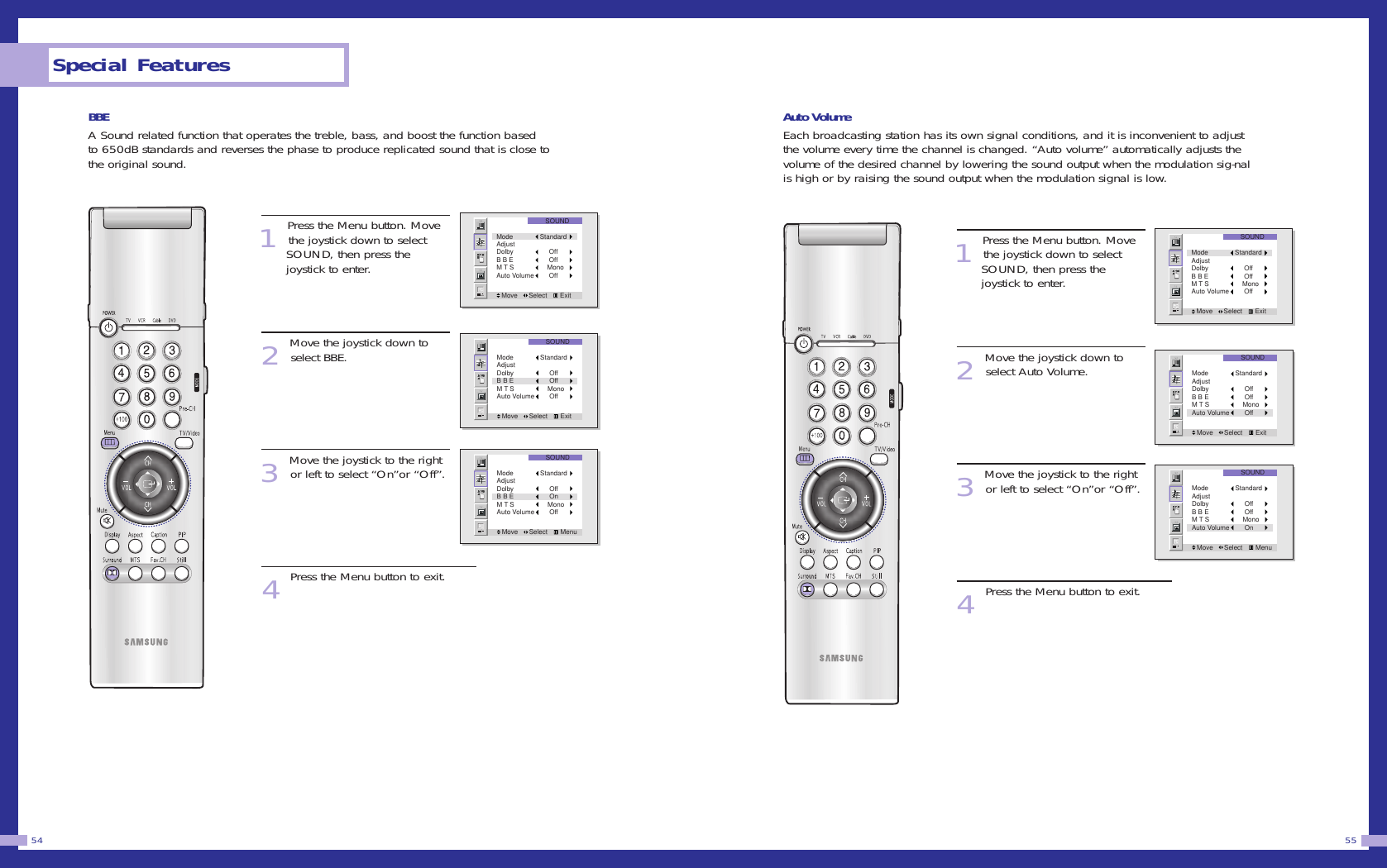 Auto VolumeEach broadcasting station has its own signal conditions, and it is inconvenient to adjustthe volume every time the channel is changed. “Auto volume” automatically adjusts thevolume of the desired channel by lowering the sound output when the modulation sig-nalis high or by raising the sound output when the modulation signal is low.1Press the Menu button. Movethe joystick down to select SOUND, then press the joystick to enter.2Move the joystick down toselect Auto Volume.3Move the joystick to the rightor left to select “On”or “Off”.4Press the Menu button to exit.55BBEA Sound related function that operates the treble, bass, and boost the function basedto 650dB standards and reverses the phase to produce replicated sound that is close tothe original sound.1Press the Menu button. Movethe joystick down to select SOUND, then press the joystick to enter.2Move the joystick down toselect BBE.3Move the joystick to the rightor left to select “On”or “Off”.4Press the Menu button to exit.Special Features54SOUNDMove      Select       ExitMode StandardAdjustDolby      OffB B E      OffM T S     MonoAuto Volume      OffSOUNDMove      Select       ExitMode StandardAdjustDolby      OffB B E      OffM T S     MonoAuto Volume      OffSOUNDMove      Select       MenuMode StandardAdjustDolby      OffB B E      OffM T S     MonoAuto Volume      OnSOUNDMove      Select       ExitMode StandardAdjustDolby      OffB B E      OffM T S     MonoAuto Volume      OffSOUNDMove      Select       ExitMode StandardAdjustDolby      OffB B E      OffM T S     MonoAuto Volume      OffSOUNDMove      Select       MenuMode StandardAdjustDolby      OffB B E      OnM T S     MonoAuto Volume      Off