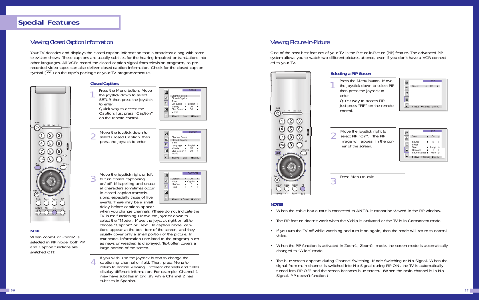Viewing Picture-in-PictureOne of the most best features of your TV is the Picture-in-Picture (PIP) feature. The advanced PIPsystem allows you to watch two different pictures at once, even if you don&rsquo;t have a VCR connect-ed to your TV.Selecting a PIP Screen1Press the Menu button. Movethe joystick down to select PIP,then press the joystick toenter.Quick way to access PIP:  Just press &ldquo;PIP&rdquo; on the remotecontrol. 2Move the joystick right toselect PIP &ldquo;On&rdquo;.  The PIPimage will appear in the cor-ner of the screen.  3Press Menu to exit.NOTES&bull; When the cable box output is connected to ANT-B, it cannot be viewed in the PIP window.&bull; The PIP feature doesn&rsquo;t work when the V-chip is activated or the TV is in Component mode.  &bull; If you turn the TV off while watching and turn it on again, then the mode will return to normalvideo.&bull; When the PIP function is activated in Zoom1, Zoom2  mode, the screen mode is automaticallychanged to &lsquo;Wide&rsquo; mode.&bull; The blue screen appears during Channel Switching, Mode Switching or No Signal. When thesignal from main channel is switched into No Signal during PIP ON, the TV is automaticallyturned into PIP OFF and the screen becomes blue screen.  (When the main channel is in NoSignal, PIP doesn&rsquo;t function.) 57Viewing Closed Caption InformationYour TV decodes and displays the closed-caption information that is broadcast along with sometelevision shows. These captions are usually subtitles for the hearing impaired or translations intoother languages. All VCRs record the closed caption signal from television programs, so pre-recorded video tapes can also deliver closed-caption information. Check for the closed captionsymbol ( ) on the tape&rsquo;s package or your TV program-schedule.Closed Captions1Press the Menu button. Movethe joystick down to selectSETUP, then press the joystickto enter.Quick way to access theCaption: Just press &ldquo;Caption&rdquo;on the remote control.2Move the joystick down toselect Closed Caption, thenpress the joystick to enter.3Move the joystick right or leftto turn closed captioningon/off. Misspelling and unusu-al characters sometimes occurin closed caption transmis-sions, especially those of liveevents. There may be a smalldelay before captions appearwhen you change channels. (These do not indicate theTV is malfunctioning.) Move the joystick down toselect the &ldquo;Mode&rdquo;. Move the joystick right or left tochoose &ldquo;Caption&rdquo; or &ldquo;Text.&rdquo; ln caption mode, cap-tions appear at the bot-  tom of the screen, and theyusually cover only a small portion of the picture. Intext mode, information unre-lated to the program, suchas news or weather, is displayed. Text often covers alarge portion of the screen.4If you wish, use the joystick button to change the captioning channel or field. Then, press Menu to return to normal viewing. Different channels and fieldsdisplay different information. For example, Channel 1may have subtitles in English, while Channel 2 has subtitles in Spanish.Special Features56SETUPMove      Enter        MenuChannel SetupClosed CaptionTimeLanguage   EnglishMelody      OffBlue Screen      OffV-chipSETUPMove      Enter        MenuChannel SetupClosed CaptionTimeLanguage   EnglishMelody      OffBlue Screen      OffV-chipCAPTIONMove      Select       MenuCaption      OnMode  CaptionChannel        1Field        1NOTEWhen Zoom1 or Zoom2 isselected in PIP mode, both PIPand Caption functions areswitched OFF.PIPMove      Select      MenuSelect      OffPIPMove      Select      MenuSelect        OnSource        TVSwapSize      LargeChannel          3Sound Select       Main