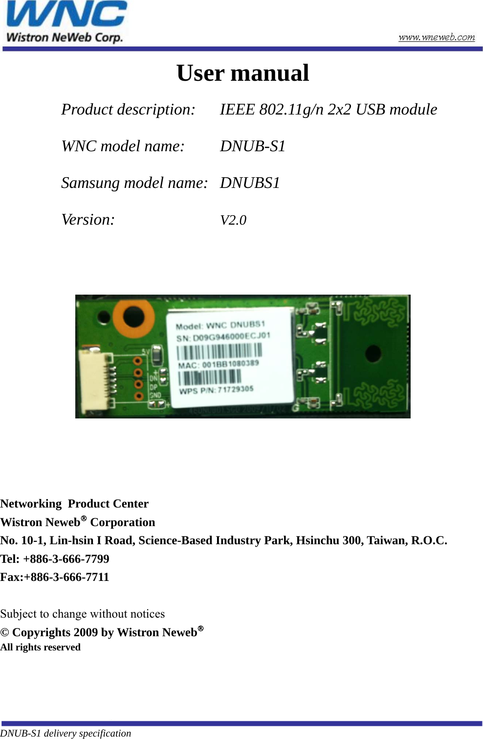  User manual  Product description:   IEEE 802.11g/n 2x2 USB module WNC model name:    DNUB-S1 Samsung model name:   DNUBS1 Version:      V2.0       Networking  Product Center Wistron Neweb® Corporation No. 10-1, Lin-hsin I Road, Science-Based Industry Park, Hsinchu 300, Taiwan, R.O.C. Tel: +886-3-666-7799 Fax:+886-3-666-7711  Subject to change without notices © Copyrights 2009 by Wistron Neweb®All rights reserved  DNUB-S1 delivery specification        