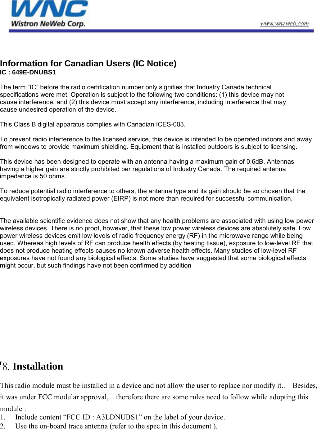   Information for Canadian Users (IC Notice) IC : 649E-DNUBS1  The term “IC” before the radio certification number only signifies that Industry Canada technical specifications were met. Operation is subject to the following two conditions: (1) this device may not cause interference, and (2) this device must accept any interference, including interference that may cause undesired operation of the device.  This Class B digital apparatus complies with Canadian ICES-003. To prevent radio interference to the licensed service, this device is intended to be operated indoors and away from windows to provide maximum shielding. Equipment that is installed outdoors is subject to licensing.  This device has been designed to operate with an antenna having a maximum gain of 0.6dB. Antennas having a higher gain are strictly prohibited per regulations of Industry Canada. The required antenna impedance is 50 ohms.    To reduce potential radio interference to others, the antenna type and its gain should be so chosen that the equivalent isotropically radiated power (EIRP) is not more than required for successful communication.    The available scientific evidence does not show that any health problems are associated with using low power wireless devices. There is no proof, however, that these low power wireless devices are absolutely safe. Low power wireless devices emit low levels of radio frequency energy (RF) in the microwave range while being used. Whereas high levels of RF can produce health effects (by heating tissue), exposure to low-level RF that does not produce heating effects causes no known adverse health effects. Many studies of low-level RF exposures have not found any biological effects. Some studies have suggested that some biological effects might occur, but such findings have not been confirmed by addition     ʳ8. Installation   This radio module must be installed in a device and not allow the user to replace nor modify it..    Besides, it was under FCC modular approval,    therefore there are some rules need to follow while adopting this module :   1.   Include content “FCC ID : A3LDNUBS1” on the label of your device.   2.   Use the on-board trace antenna (refer to the spec in this document ).            